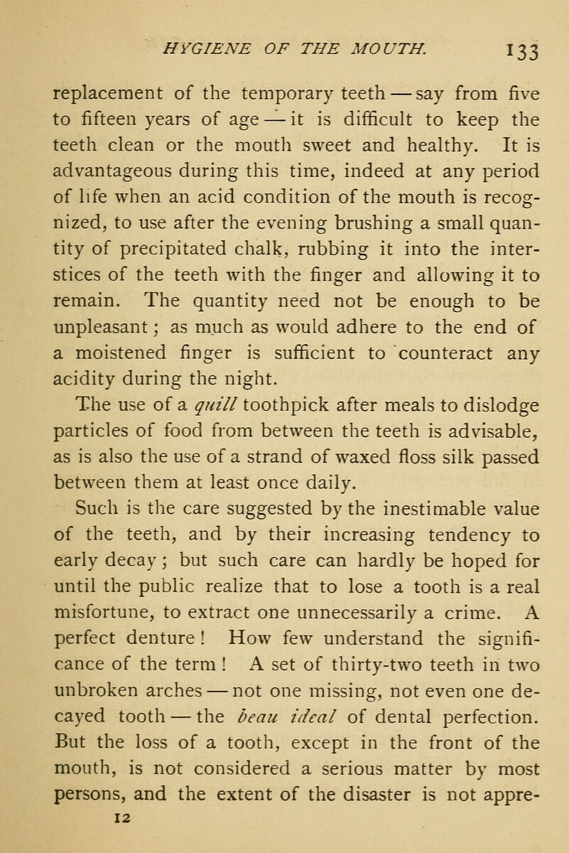 replacement of the temporary teeth — say from five to fifteen years of age — it is difficult to keep the teeth clean or the mouth sweet and healthy. It is advantageous during this time, indeed at any period of life when an acid condition of the mouth is recog- nized, to use after the evening brushing a small quan- tity of precipitated chalk, nibbing it into the inter- stices of the teeth with the finger and allowing it to remain. The quantity need not be enough to be unpleasant; as much as would adhere to the end of a moistened finger is sufficient to counteract any acidity during the night. The use of a quill toothpick after meals to dislodge particles of food from between the teeth is advisable, as is also the use of a strand of waxed floss silk passed between them at least once daily. Such is the care suggested by the inestimable value of the teeth, and by their increasing tendency to early decay; but such care can hardly be hoped for until the public realize that to lose a tooth is a real misfortune, to extract one unnecessarily a crime. A perfect denture ! How few understand the signifi- cance of the term ! A set of thirty-two teeth in two unbroken arches — not one missing, not even one de- cayed tooth — the beau ideal of dental perfection. But the loss of a tooth, except in the front of the mouth, is not considered a serious matter by most persons, and the extent of the disaster is not appre- 12