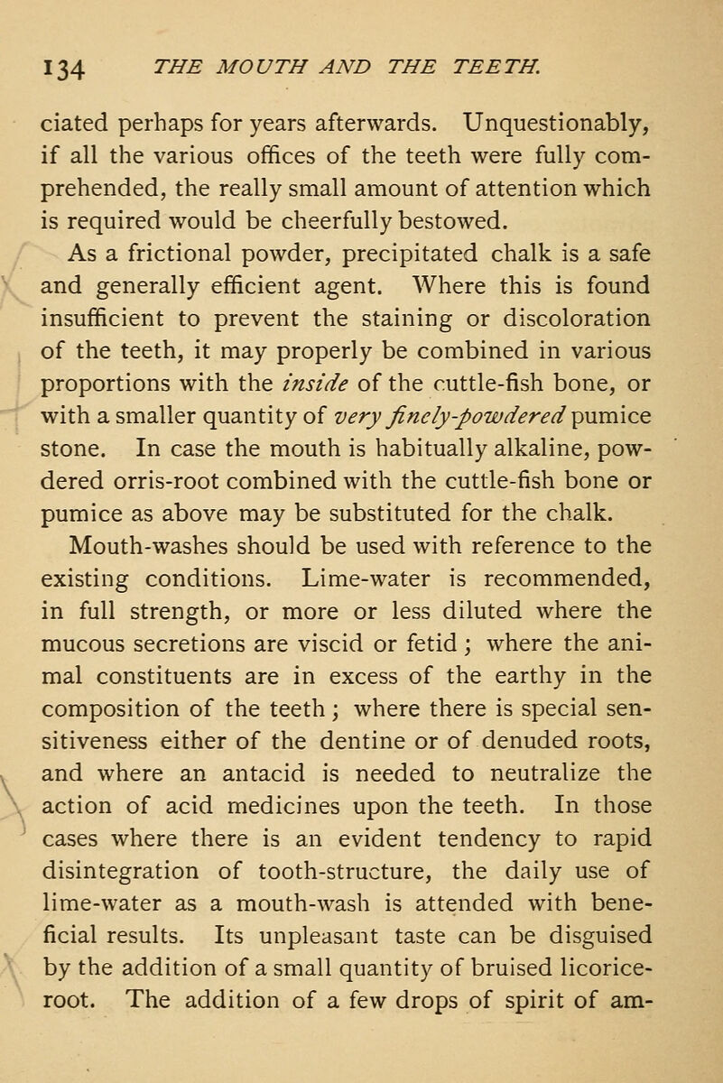 ciated perhaps for years afterwards. Unquestionably, if all the various offices of the teeth were fully com- prehended, the really small amount of attention which is required would be cheerfully bestowed. As a frictional powder, precipitated chalk is a safe and generally efficient agent. Where this is found insufficient to prevent the staining or discoloration of the teeth, it may properly be combined in various 1 proportions with the inside of the cuttle-fish bone, or with a smaller quantity of very finely-powdered ^Mvaico. stone. In case the mouth is habitually alkaline, pow- dered orris-root combined with the cuttle-fish bone or pumice as above may be substituted for the chalk. Mouth-washes should be used with reference to the existing conditions. Lime-water is recommended, in full strength, or more or less diluted where the mucous secretions are viscid or fetid; where the ani- mal constituents are in excess of the earthy in the composition of the teeth; where there is special sen- sitiveness either of the dentine or of denuded roots, and where an antacid is needed to neutralize the action of acid medicines upon the teeth. In those cases where there is an evident tendency to rapid disintegration of tooth-structure, the daily use of lime-water as a mouth-wash is attended with bene- ficial results. Its unpleasant taste can be disguised by the addition of a small quantity of bruised licorice- root. The addition of a few drops of spirit of am- \