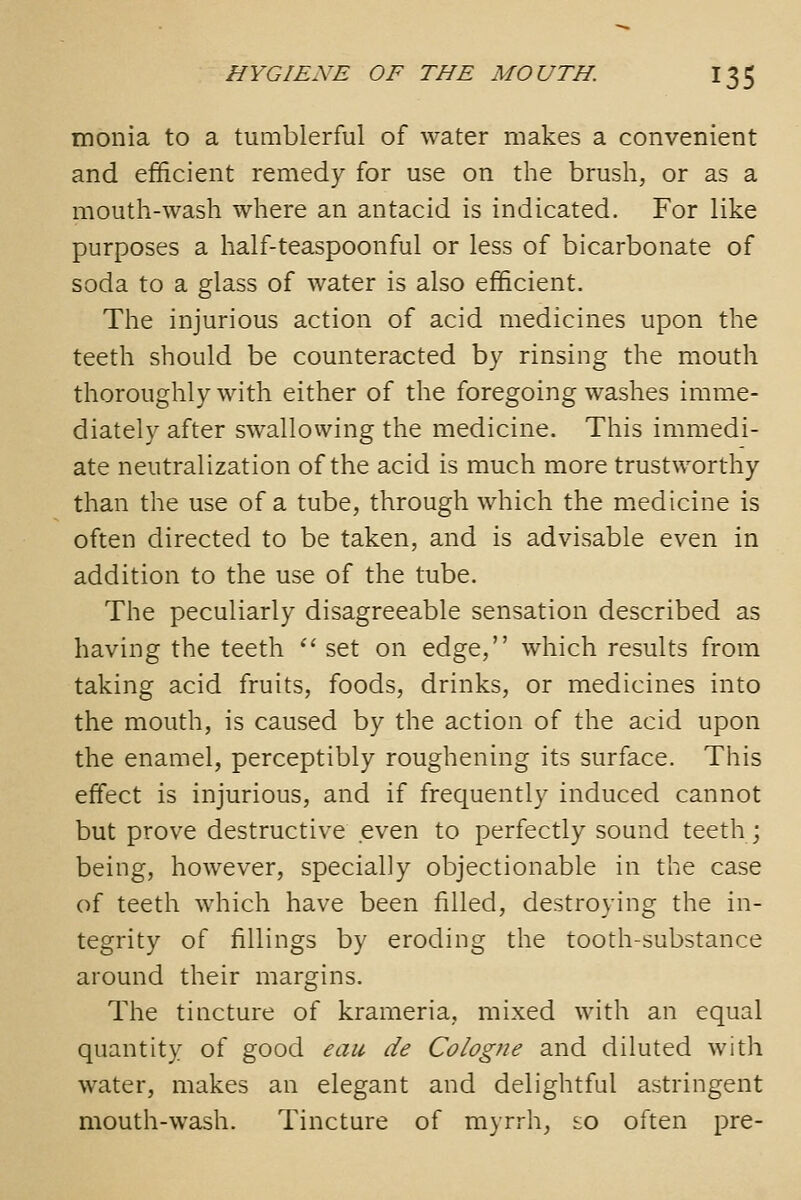 monia to a tumblerful of water makes a convenient and efficient remedy for use on the brush, or as a mouth-wash where an antacid is indicated. For like purposes a half-teaspoonful or less of bicarbonate of soda to a glass of water is also efficient. The injurious action of acid medicines upon the teeth should be counteracted by rinsing the mouth thoroughly with either of the foregoing washes imme- diately after swallowing the medicine. This immedi- ate neutralization of the acid is much more trustworthy than the use of a tube, through which the medicine is often directed to be taken, and is advisable even in addition to the use of the tube. The peculiarly disagreeable sensation described as having the teeth *' set on edge, which results from taking acid fruits, foods, drinks, or medicines into the mouth, is caused by the action of the acid upon the enamel, perceptibly roughening its surface. This effect is injurious, and if frequently induced cannot but prove destructive even to perfectly sound teeth; being, however, specially objectionable in the case of teeth which have been filled, destroying the in- tegrity of fillings by eroding the tooth-substance around their margins. The tincture of krameria, mixed with an equal quantity of good eau de Cologne and diluted with water, makes an elegant and delightful astringent mouth-wash. Tincture of myrrh, so often pre-