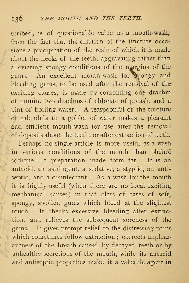 scribed, is of questionable value as a mouth-wash, from the fact that the dilution of the tincture occa- sions a precipitation of the resin of which it is made about the necks of the teeth, aggravating rather than alleviating spongy conditions of the nwgins of the gums. An excellent mouth-wash for^^ongy and bleeding gums, to be used after the remd3^al of the exciting causes, is made by combining one drachm of tannin, two drachms of chlorate of potash, and a - pint of boiling water. A teaspoonful of the tincture of calendula to a goblet of water makes a pleasant and efficient mouth-wash for use after the removal of deposits about the teeth, or after extraction of teeth. Perhaps no single article is more useful as a wash in various conditions of the mouth than phenol sodique — a preparation made from tar. It is an antacid, an astringent, a sedative, a styptic, an anti- septic, and a disinfectant. As a wash for the mouth ■J it is highly useful (when there are no local exciting ^ mechanical causes) in that class of cases of soft, spongy, swollen gums which bleed at the slightest touch. It checks excessive bleeding after extrac- tion, and relieves the subsequent soreness of the gums. It gives prompt relief to the distressing pains which sometimes follow extraction; corrects unpleas- antness of the breath caused by decayed teeth or by unhealthy secretions of the mouth, while its antacid and antiseptic properties make it a valuable agent in