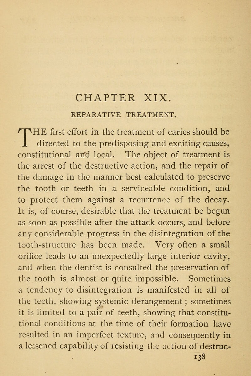 REPARATIVE TREATMENT. THE first effort in the treatment of caries should be directed to tlie predisposing and exciting causes, constitutional and local. The object of treatment is the arrest of the destructive action, and the repair of the damage in the manner best calculated to preserve the tooth or teeth in a serviceable condition, and to protect them against a recurrence of the decay. It is, of course, desirable that the treatment be begun as soon as possible after the attack occurs, and before any considerable progress in the disintegration of the tooth-structure has been made. Very often a small orifice leads to an unexpectedly large interior cavity, and when the dentist is consulted the preservation of the tooth is almost or quite impossible. Sometimes a tendency to disintegration is manifested in all of the teeth, showing systemic derangement; sometimes it is limited to a pair of teeth, showing that constitu- tional conditions at the time of their formation have resulted in an imperfect texture, and consequently in a lessened capability of resisting tlie action of destruc-