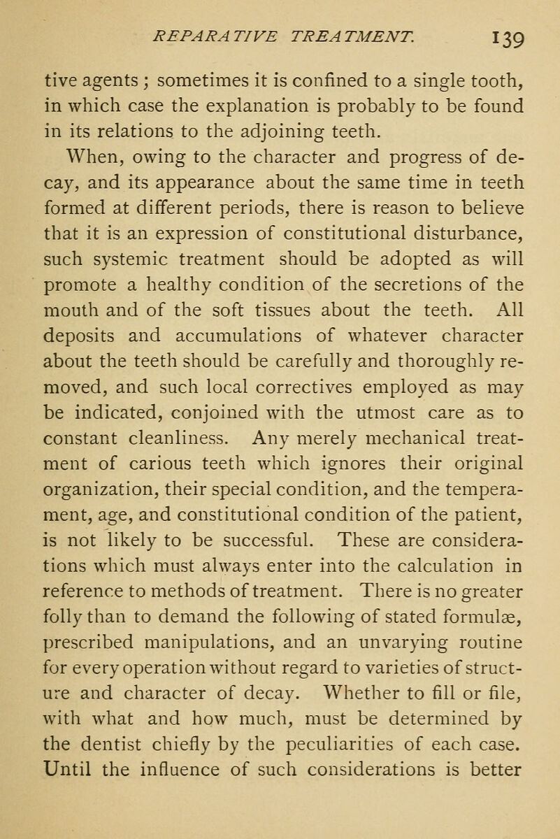 tive agents; sometimes it is confined to a single tooth, in which case the explanation is probably to be found in its relations to the adjoining teeth. When, owing to the character and progress of de- cay, and its appearance about the same time in teeth formed at different periods, there is reason to believe that it is an expression of constitutional disturbance, such systemic treatment should be adopted as will promote a healthy condition of the secretions of the mouth and of the soft tissues about the teeth. All deposits and accumulations of whatever character about the teeth should be carefully and thoroughly re- moved, and such local correctives employed as may be indicated, conjoined with the utmost care as to constant cleanliness. Any merely mechanical treat- ment of carious teeth which ignores their original organization, their special condition, and the tempera- ment, age, and constitutional condition of the patient, is not likely to be successful. These are considera- tions which must always enter into the calculation in reference to methods of treatment. There is no greater folly than to demand the following of stated formulae, prescribed manipulations, and an unvarying routine for every operation without regard to varieties of struct- ure and character of decay. Whether to fill or file, with what and how much, must be determined by the dentist chiefly by the peculiarities of each case. Until the influence of such considerations is better