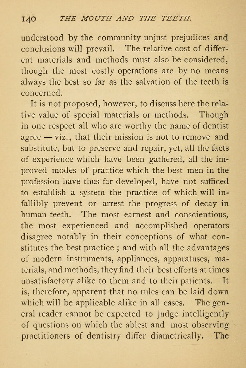 understood by the community unjust prejudices and conclusions will prevail. The relative cost of differ- ent materials and methods must also be considered, though the most costly operations are by no means always the best so far as the salvation of the teeth is concerned. It is not proposed, however, to discuss here the rela- tive value of special materials or methods. Though in one respect all who are worthy the name of dentist agree — viz., that their mission is not to remove and substitute, but to preserve and repair, yet, all the facts of experience which have been gathered, all the im- proved modes of practice which the best men in the profession have thus far developed, have not sufficed to establish a system the practice of which will in- fallibly prevent or arrest the progress of decay in human teeth. The most earnest and conscientious, the most experienced and accomplished operators disagree notably in their conceptions of what con- stitutes the best practice ; and with all the advantages of modern instruments, appliances, apparatuses, ma- terials, and methods, they find their best efforts at times unsatisfactory alike to them and to their patients. It is, therefore, apparent that no rules can be laid down which will be applicable alike in all cases. The gen- eral reader cannot be expected to judge intelligently of questions on which the ablest and most observing practitioners of dentistry differ diametrically. The