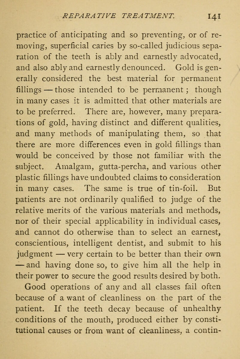 practice of anticipating and so preventing, or of re- moving, superficial caries by so-called judicious sepa- ration of the teeth is ably and earnestly advocated, and also ably and earnestly denounced. Gold is gen- erally considered the best material for permanent fillings — those intended to be permanent; though in many cases it is admitted that other materials are to be preferred. There are, however, many prepara- tions of gold, having distinct and different qualities, and many methods of manipulating them, so that there are more differences even in gold fillings than would be conceived by those not familiar with the subject. Amalgam, gutta-percha, and various other plastic fillings have undoubted claims to consideration in many cases. The same is true of tin-foil. But patients are not ordinarily qualified to judge of the relative merits of the various materials and methods, nor of their special applicability in individual cases, and cannot do otherwise than to select an earnest, conscientious, intelligent dentist, and submit to his judgment — very certain to be better than their own — and having done so, to give him all the help in their power to secure the good results desired by both. Good operations of any and all classes fail often because of a want of cleanliness on the part of the patient. If the teeth decay because of unhealthy conditions of the mouth, produced either by consti- tutional causes or from want of cleanliness, a contin-