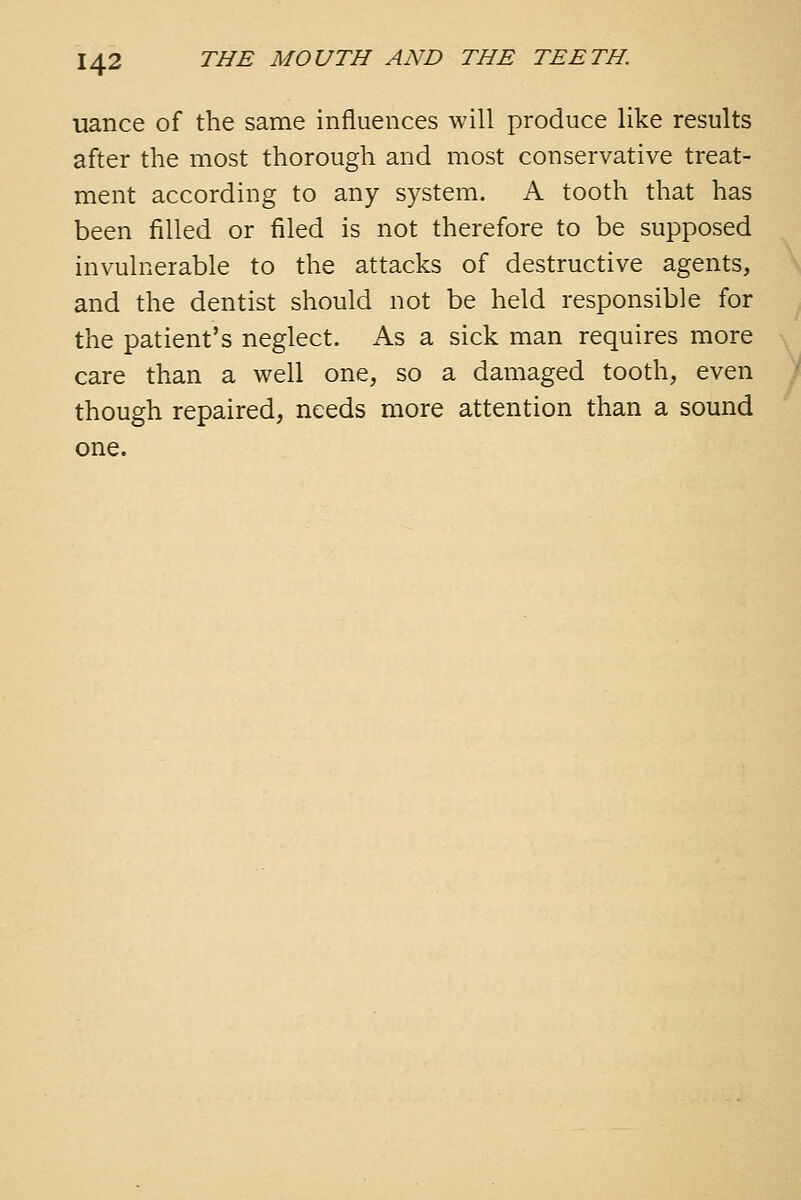 uance of the same influences will produce like results after the most thorough and most conservative treat- ment according to any system. A tooth that has been filled or filed is not therefore to be supposed invulnerable to the attacks of destructive agents, and the dentist should not be held responsible for the patient's neglect. As a sick man requires more care than a well one, so a damaged tooth, even though repaired, needs more attention than a sound one.