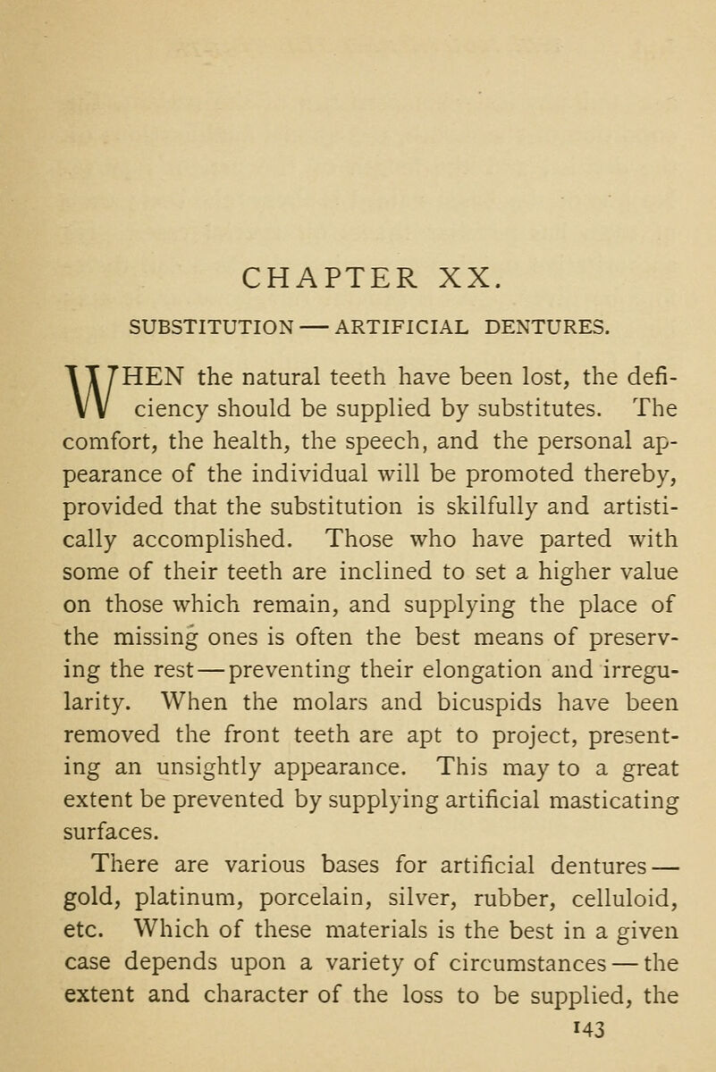 SUBSTITUTION ARTIFICIAL DENTURES. WHEN the natural teeth have been lost, the defi- ciency should be supplied by substitutes. The comfort, the health, the speech, and the personal ap- pearance of the individual will be promoted thereby, provided that the substitution is skilfully and artisti- cally accomplished. Those who have parted with some of their teeth are inclined to set a higher value on those which remain, and supplying the place of the missing ones is often the best means of preserv- ing the rest—preventing their elongation and irregu- larity. When the molars and bicuspids have been removed the front teeth are apt to project, present- ing an unsightly appearance. This may to a great extent be prevented by supplying artificial masticating surfaces. There are various bases for artificial dentures — gold, platinum, porcelain, silver, rubber, celluloid, etc. Which of these materials is the best in a given case depends upon a variety of circumstances — the extent and character of the loss to be supplied, the