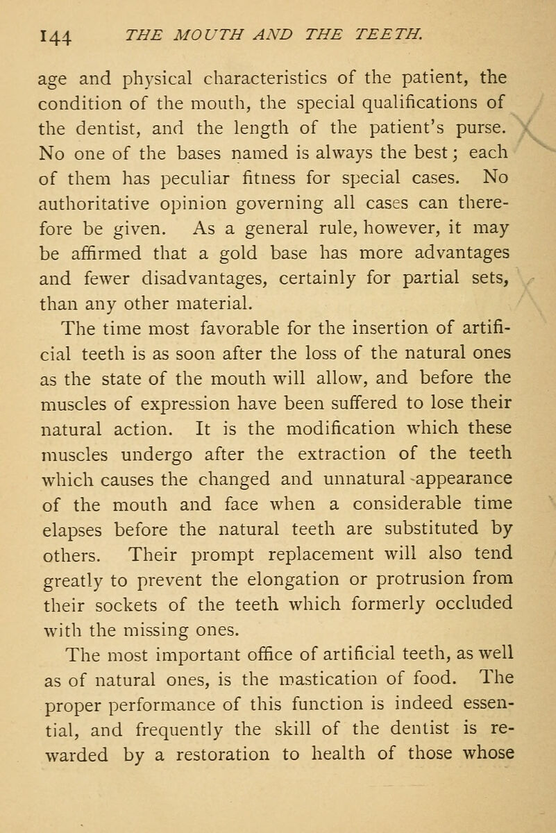 age and ph^ysical characteristics of the patient, the condition of the mouth, the special qualifications of the dentist, and the length of the patient's purse. No one of the bases named is always the best; each of them has peculiar fitness for special cases. No authoritative opinion governing all cases can there- fore be given. As a general rule, however, it may- be affirmed that a gold base has more advantages and fewer disadvantages, certainly for partial sets, than any other material. The time most favorable for the insertion of artifi- cial teeth is as soon after the loss of the natural ones as the state of the mouth will allow, and before the muscles of expression have been suffered to lose their natural action. It is the modification which these muscles undergo after the extraction of the teeth which causes the changed and unnatural appearance of the mouth and face when a considerable time elapses before the natural teeth are substituted by others. Their prompt replacement will also tend greatly to prevent the elongation or protrusion from their sockets of the teeth which formerly occluded with the missing ones. The most important office of artificial teeth, as well as of natural ones, is the mastication of food. The proper performance of this function is indeed essen- tial, and frequently the skill of the dentist is re- warded by a restoration to health of those whose