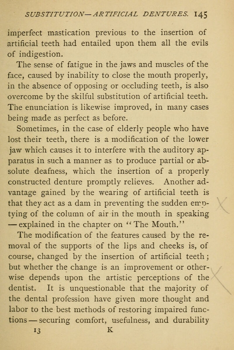 imperfect mastication previous to the insertion of artificial teeth had entailed upon them all the evils of indigestion. The sense of fatigue in the jaws and muscles of the face, caused by inability to close the mouth properly, in the absence of opposing or occluding teeth, is also overcome by the skilful substitution of artificial teeth. The enunciation is likewise improved, in many cases being made as perfect as before. Sometimes, in the case of elderly people who have lost their teeth, there is a modification of the lower jaw which causes it to interfere with the auditory ap- paratus in such a manner as to produce partial or ab- solute deafness, which the insertion of a properly constructed denture promptly relieves. Another ad- vantage gained by the wearing of artificial teeth is that they act as a dam in preventing the sudden emp- tying of the column of air in the mouth in speaking — explained in the chapter on ''The Mouth. The modification of the features caused by the re- moval of the supports of the lips and cheeks is, of course, changed by the insertion of artificial teeth; but whether the change is an improvement or other- wise depends upon the artistic perceptions of the dentist. It is unquestionable that the majority of the dental profession have given more thought and labor to the best methods of restoring impaired func- tions— securing comfort, usefulness, and durability 13 K