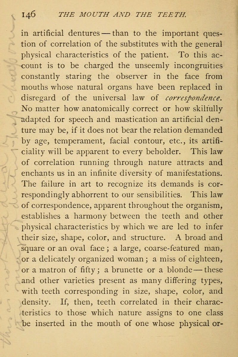 in artificial dentures — than to the important ques- tion of correlation of the substitutes with the general physical characteristics of the patient. To this ac- count is to be charged the unseemly incongruities constantly staring the observer in the face from mouths whose natural organs have been replaced in disregard of the universal law of correspondence. No matter how anatomically correct or how skilfully adapted for speech and mastication an artificial den- ture may be, if it does not bear the relation demanded by age, temperament, facial contour, etc., its artifi- ciality will be apparent to every beholder. This law of correlation running through nature attracts and enchants us in an infinite diversity of manifestations. The failure in art to recognize its demands is cor- respondingly abhorrent to our sensibilities. This law of correspondence, apparent throughout the organism, establishes a harmony between the teeth and other physical characteristics by which we are led to infer their size, shape, color, and structure. A broad and square or an oval face; a large, coarse-featured man, or a delicately organized woman; a miss of eighteen, or a matron of fifty; a brunette or a blonde — these and other varieties present as many differing types, with teeth corresponding in size, shape, color, and density. If, then, teeth correlated in their charac- teristics to those which nature assigns to one class be inserted in the mouth of one whose physical or-