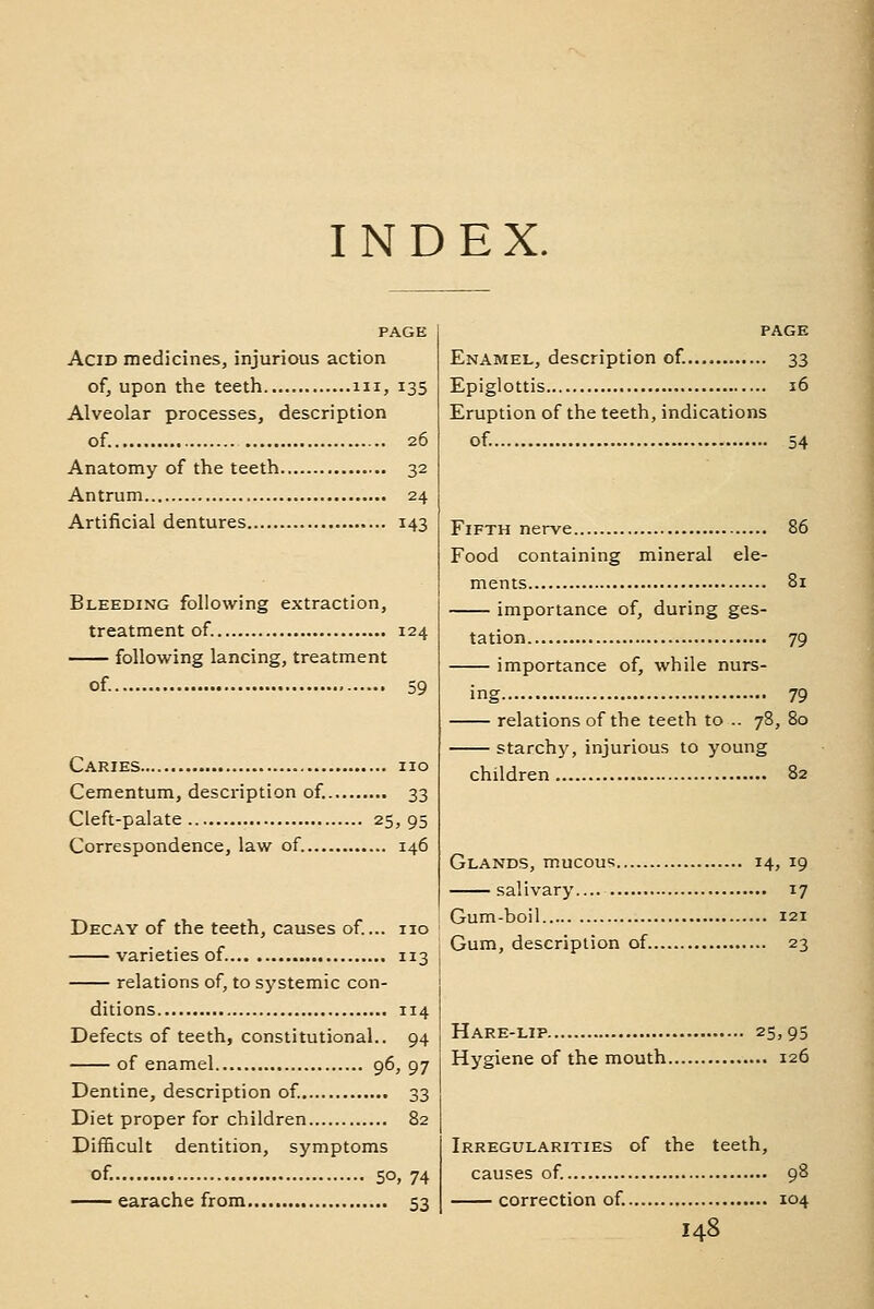 INDEX. PAGE Acid medicines, injurious action of, upon the teeth iii, 135 Alveolar processes, description of. 26 Anatomy of the teeth 32 Antrum 24 Artificial dentures 143 Bleeding following extraction, treatment of. 124 following lancing, treatment of. 59 Caries no Cementum, description of. 33 Cleft-palate 25, 95 Correspondence, law of. 146 Decay of the teeth, causes of... no varieties of 113 relations of, to systemic con- ditions 114 Defects of teeth, constitutional.. 94 of enamel 96, 97 Dentine, description of. 33 Diet proper for children 82 DifEcuIt dentition, symptoms of. 50, 74 earache from 53 page Enamel, description of. 33 Epiglottis 16 Eruption of the teeth, indications of. 54 Fifth nerve 86 Food containing mineral ele- ments 81 importance of, during ges- tation 79 importance of, while nurs- ing 79 relations of the teeth to .. 78, 80 starchy, injurious to young children 82 Glands, mucou? 14, 19 salivary 17 Gum-boil 121 Gum, description of 23 Hare-lip 25, 95 Hygiene of the mouth 126 Irregularities of the teeth, causes of. 98 correction of 104