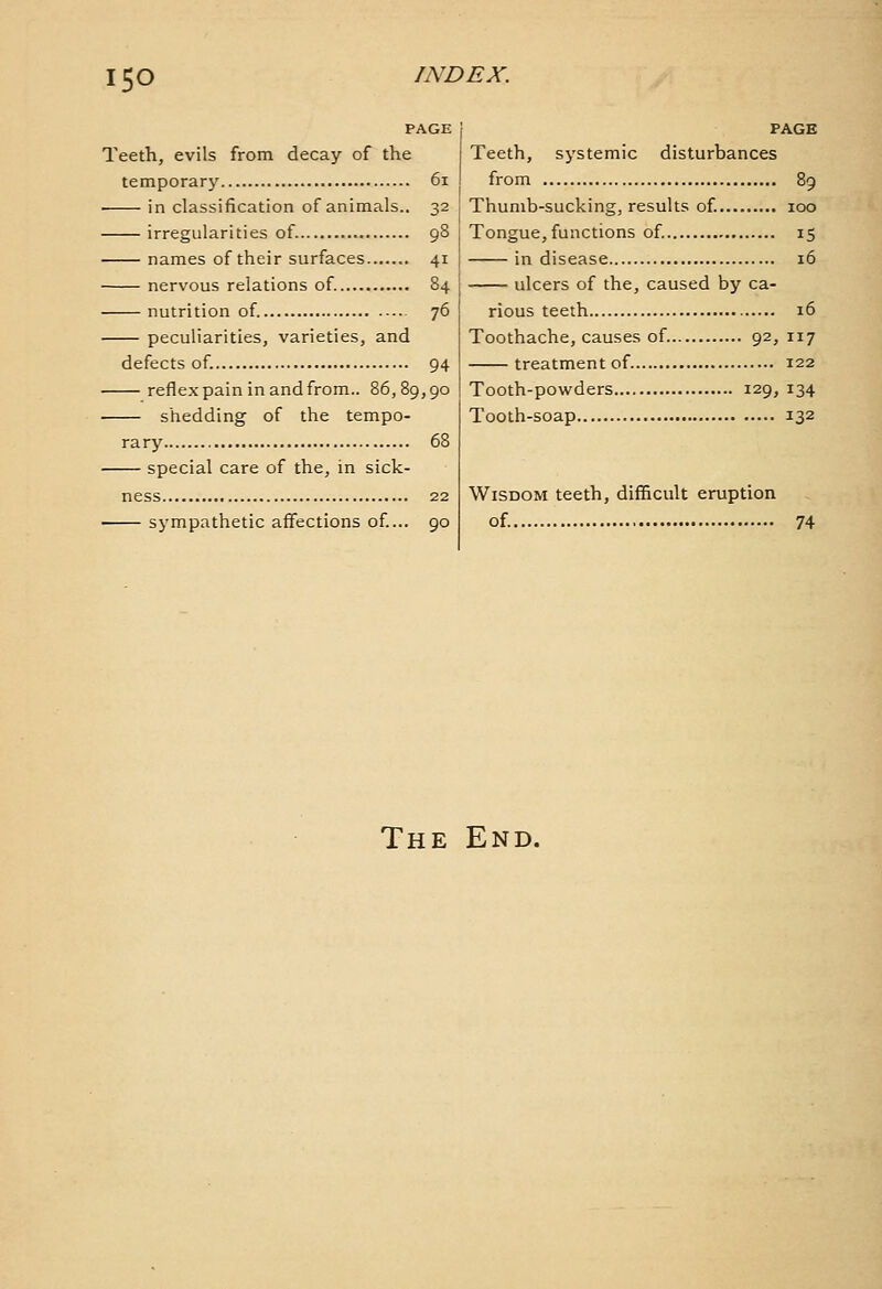 ISO PAGE Teeth, evils from decay of the temporary 6i • in classification of animals.. 32 irregularities of. 98 names of their surfaces 41 nervous relations of. 84 nutrition of 76 peculiarities, varieties, and defects of. 94 reflex pain in and from.. 86,89,90 shedding of the tempo- rary 68 special care of the, in sick- ness 22 sympathetic affections of... 90 PAGE Teeth, systemic disturbances from 89 Thumb-sucking, results of 100 Tongue, functions of. 15 in disease 16 ulcers of the, caused by ca- rious teeth 16 Toothache, causes of 92, 117 treatment of 122 Tooth-powders 129, 134 Tooth-soap 132 Wisdom teeth, difficult eruption of. 74 The End.