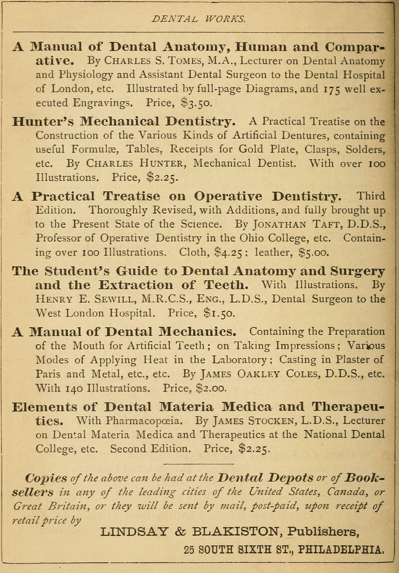 A Manual of Dental Anatomy, Human and Compar- ative. By Charles S. Tomes, M.A., Lecturer on Dental Anatomy and Physiology and Assistant Dental Surgeon to the Dental Hospital of London, etc. Illustrated by full-page Diagrams, aiid 175 well ex- ecuted Engravings. Price, $3.50. Hunter's Meclianical Dentistry. A Practical Treatise on the Construction of the Various Kinds of Artificial Dentures, containing useful Formulae, Tables, Receipts for Gold Plate, Clasps, Solders, etc. By Charles Hunter, Mechanical Dentist. With over 100 Illustrations. Price, $2.25. A Practical Treatise on Operative Dentistry. Third Edition. Thoroughly Revised, with Additions, and fully brought up to the Present State of the Science. By Jonathan Taft, D.D.S., Professor of Operative Dentistry in the Ohio College, etc. Contain- ing over 100 Illustrations. Cloth, $4.25 ; leather, $5.00. The Student's Guide to Dental Anatomy and Surgery and tbe Extraction of Teetli. With Illustrations. By Henry E. Sewill, M.R.C.S., Eng., L.D.S., Dental Surgeon to the West London Hospital. Price, $1.50. A Manual of Dental Mechanics. Containing the Preparation of the Mouth for Artificial Teeth ; on Taking Impressions ; Various Modes of Applying Heat in the Laboratory; Casting in Plaster of Paris and Metal, etc., etc. By James Oakley Coles, D.D.S., etc. With 140 Illustrations. Price, $2.00. Elements of Dental Materia Medica and Therapeu- tics. With Pharmacopoeia. By James Stocken, L.D.S., Lecturer on Dental Materia Medica and Therapeutics at the National Dental College, etc. Second Edition. Price, $2.25. Copies of the above can be had at the Dental Depots or of DooJc- Sellers in any of the leading cities of the United States, Canada, or Great Britain, or they will be sent by mail, post-paid, upon receipt of retail price by LINDSAY & BLAKISTON, Publishers, 25 SOUTH SIXTH ST., PHILADELPHIA.