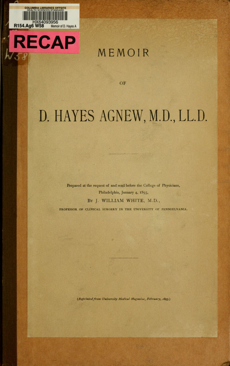 HX64093956 R154.Ag6 W58 Memoir of D. Hayes A RECAP MEMOIR OF D. HAYES AGNEW, M.D., LL.D, Prepared at the request of and read before the College of Physicians, Philadelphia, January 4, 1893, By J. WILLIAM WHITE, M.D., PROFESSOR OF CLINICAL SURGERY IN THE UNIVERSITY OF PENNSYLVANIA, (Reprintedfrom University Medical Magazine, February, /8g3.)