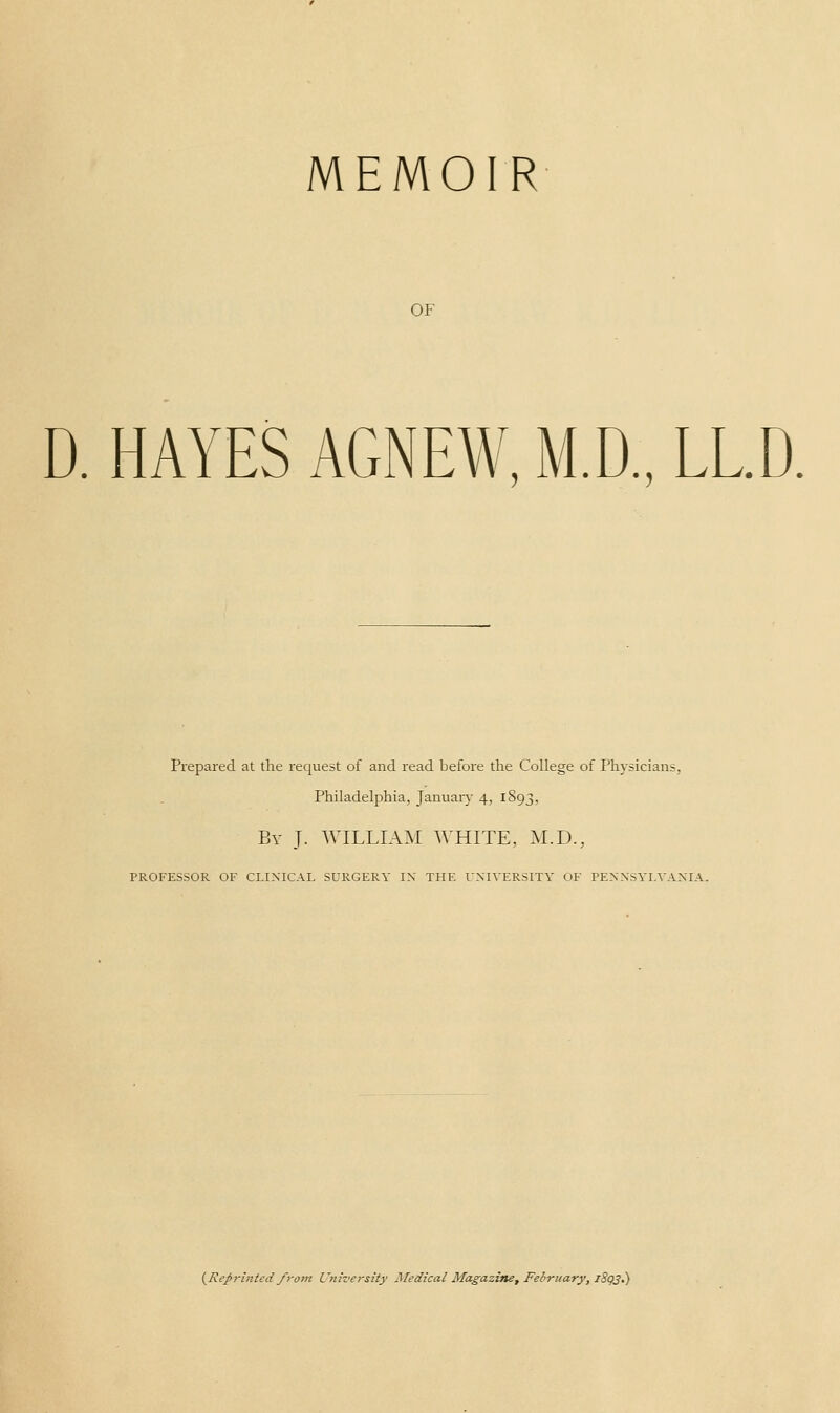 MEMOIR OF D. HAYES AGNEW, M.D., LLD. Prepared at the request of and read before the College of Physicians, Philadelphia, January 4, 1893, Bv J. WILLIAM WHITE, M.D., PROFESSOR OF CLINICAL SURGERY IX THE UNIVERSITY OF PENNSYLVANIA.