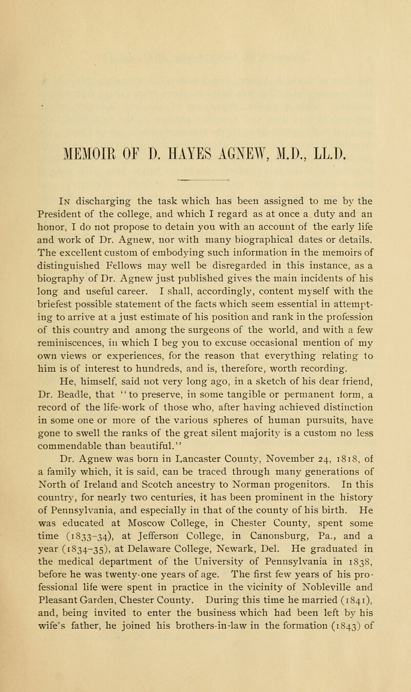 In discharging the task which has been assigned to me by the President of the college, and which I regard as at once a duty and an honor, I do not propose to detain you with an account of the early life and work of Dr. Agnew, nor with many biographical dates or details. The excellent custom of embodying such information in the memoirs of distinguished Fellows may well be disregarded in this instance, as a biography of Dr. Agnew just published gives the main incidents of his long and useful career. I shall, accordingly, content myself with the briefest possible statement of the facts which seem essential in attempt- ing to arrive at a just estimate of his position and rank in the profession of this country and among the surgeons of the world, and with a few reminiscences, in which I beg you to excuse occasional mention of my own views or experiences, for the reason that everything relating to him is of interest to hundreds, and is, therefore, worth recording. He, himself, said not very long ago, in a sketch of his dear friend, Dr. Beadle, that to preserve, in some tangible or permanent form, a record of the life-work of those who, after having achieved distinction in some one or more of the various spheres of human pursuits, have gone to swell the ranks of the great silent majorit}'- is a custom no less commendable than beautiful. Dr. Agnew was born in Lancaster County, November 24, 1818, of a family which, it is said, can be traced through many generations of North of Ireland and Scotch ancestry to Norman progenitors. In this country, for nearly two centuries, it has been prominent in the history of Pennsylvania, and especially in that of the county of his birth. He was educated at Moscow College, in Chester County, spent some time (1833-34), 3.t Jefferson College, in Canonsburg, Pa., and a year (1834-35), at Delaware College, Newark, Del. He graduated in the medical department of the University of Pennsylvania in 1838, before he was twenty-one years of age. The first few years of his pro- fessional life were spent in practice in the vicinity of Nobleville and Pleasant Garden, Chester County. During this time he married (1841), and, being invited to enter the business which had been left b)^ his wife's father, he joined his brothers-in-law in the formation (1843) of