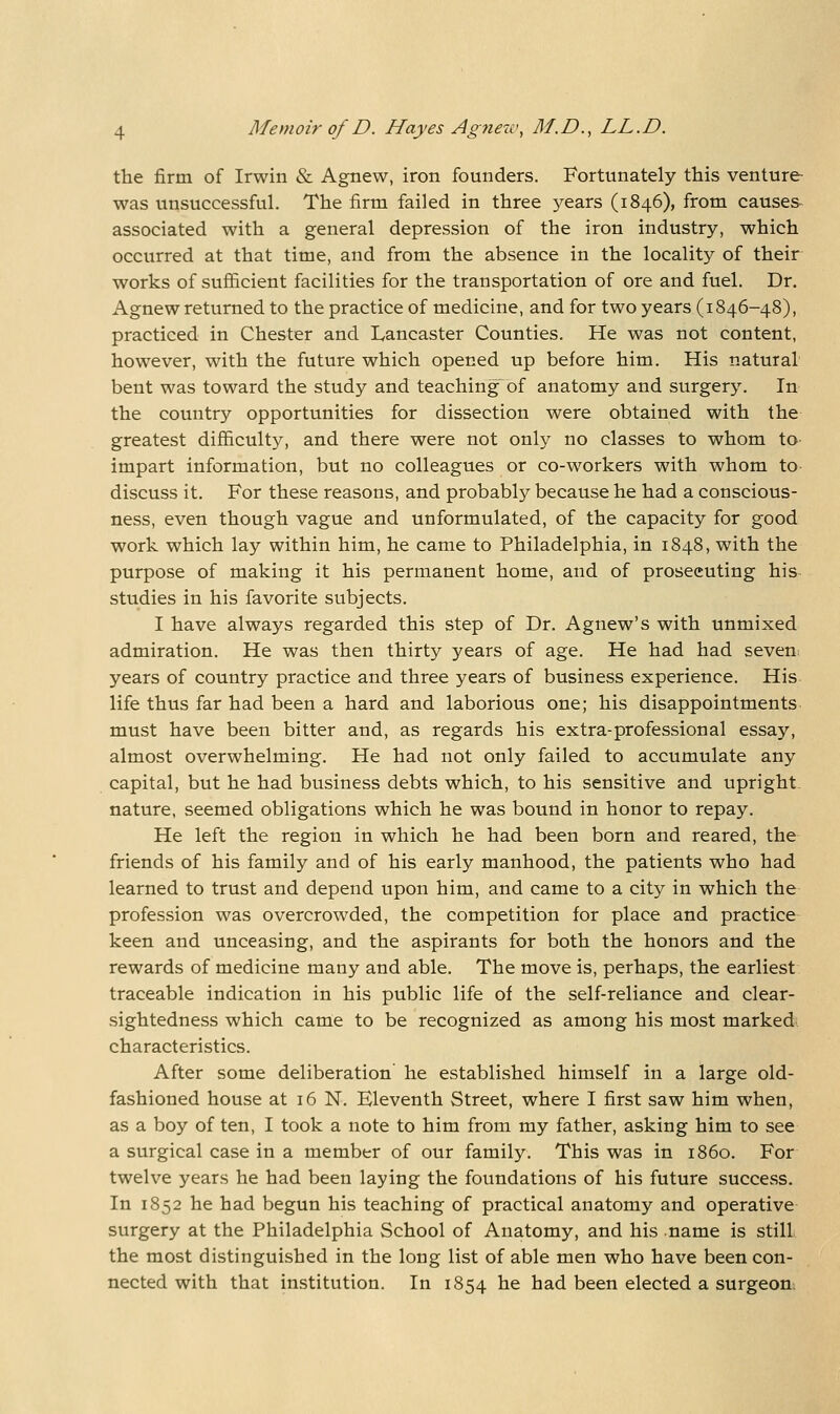 the firm of Irwin & Agnew, iron founders. Fortunately this venture was unsuccessful. The firm failed in three years (1846), from causes- associated with a general depression of the iron industry, which occurred at that time, and from the absence in the locality of their works of sufficient facilities for the transportation of ore and fuel. Dr. Agnew returned to the practice of medicine, and for two years (1846-48), practiced in Chester and Lancaster Counties. He was not content, however, with the future which opened up before him. His natural bent was toward the study and teaching of anatomy and surgery. In the country opportunities for dissection were obtained with the greatest difficulty, and there were not only no classes to whom to impart information, but no colleagues or co-workers with whom to discuss it. For these reasons, and probably because he had a conscious- ness, even though vague and unformulated, of the capacity for good work which lay within him, he came to Philadelphia, in 1848, with the purpose of making it his permanent home, and of prosecuting his studies in his favorite subjects. I have always regarded this step of Dr. Agnew's with unmixed admiration. He was then thirty years of age. He had had seven years of country practice and three years of business experience. His life thus far had been a hard and laborious one; his disappointments must have been bitter and, as regards his extra-professional essay, almost overwhelming. He had not only failed to accumulate any capital, but he had business debts which, to his sensitive and upright- nature, seemed obligations which he was bound in honor to repay. He left the region in which he had been born and reared, the friends of his family and of his early manhood, the patients who had learned to trust and depend upon him, and came to a city in which the profession was overcrowded, the competition for place and practice keen and unceasing, and the aspirants for both the honors and the rewards of medicine many and able. The move is, perhaps, the earliest traceable indication in his public life of the self-reliance and clear- sightedness which came to be recognized as among his most marked characteristics. After some deliberation' he established himself in a large old- fashioned house at 16 N. Eleventh Street, where I first saw him when, as a boy of ten, I took a note to him from my father, asking him to see a surgical case in a member of our family. This was in i860. For twelve years he had been laying the foundations of his future success. In 1852 he had begun his teaching of practical anatomy and operative surgery at the Philadelphia School of Anatomy, and his name is still the most distinguished in the long list of able men who have been con- nected with that institution. In 1854 he had been elected a surgeon.