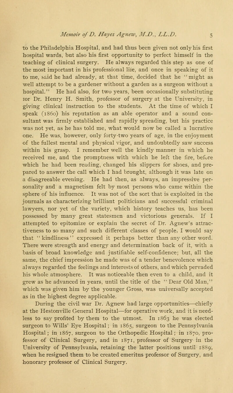 to the Philadelphia Hospital, and had thus been given not only his first hospital wards, but also his first opportunity to perfect himself in the teaching of clinical surgery. He always regarded this step as one of the most important in his professional life, and once in speaking of it to me, said he had already, at that time, decided that he might as well attempt to be a gardener without a garden as a surgeon without a hospital. He had also, for two years, been occasionally substituting lor Dr. Henry H. Smith, professor of surgery at the University, in giving clinical instruction to the students. At the time of which I speak (i860) his reputation as an able operator and a sound con- sultant was firmly established and rapidly spreading, but his practice was not yet, as he has told me, what would now be called a lucrative one. He was, however, only forty-two years of age, in the enjoyment of the fullest mental and physical vigor, and undoubtedly saw success within his grasp. I remember well the kindly manner in which he received me, and the promptness with which he left the fire, befv^re which he had been reading, changed his slippers for shoes, and pre- pared to answer the call which I had brought, although it was late on a disagreeable evening. He had then, as always, an impressive per- sonality and a magnetism felt by most persons who came within the sphere of his influence. It was not of the sort that is exploited in the journals as characterizing brilliant politicians and successful criminal lawyers, nor yet of the variety, which historj^ teaches us, has been possessed by many great statesmen and victorious generals. If I attempted to epitomize or explain the secret of Dr. Agnew's attrac- tiveness to so many and such different classes of people, I would say that kindliness expressed it perhaps better than any other word. There were strength and energy and determination back of it, with a basis of broad knowledge and justifiable self-confidence; but, all the same, the chief impression he made was of a tender benevolence which always regarded the feelings and interests of others, and which pervaded his whole atmosphere. It was noticeable then even to a child, and it grew as he advanced in years, until the title of the  Dear Old Man, which was given him by the younger Gross, was universally accepted as in the highest degree applicable. During the civil war Dr. Agnew had large opportunities—chiefly at the Hestonville General Hospital—for operative work, and it is need- less to say profited by them to the utmost. In 1863 he was elected surgeon to Wills' Eye Hospital; in 1865, surgeon to the Pennsylvania Hospital; in 1867, surgeon to the Orthopedic Hospital; in 1870, pro- fessor of Clinical Surgery, and in 1871, professor of Surgery in the University of Pennsylvania, retaining the latter positions until 1889, when he resigned them to be created emeritus professor of Surgery, and honorary professor of Clinical Surgery.