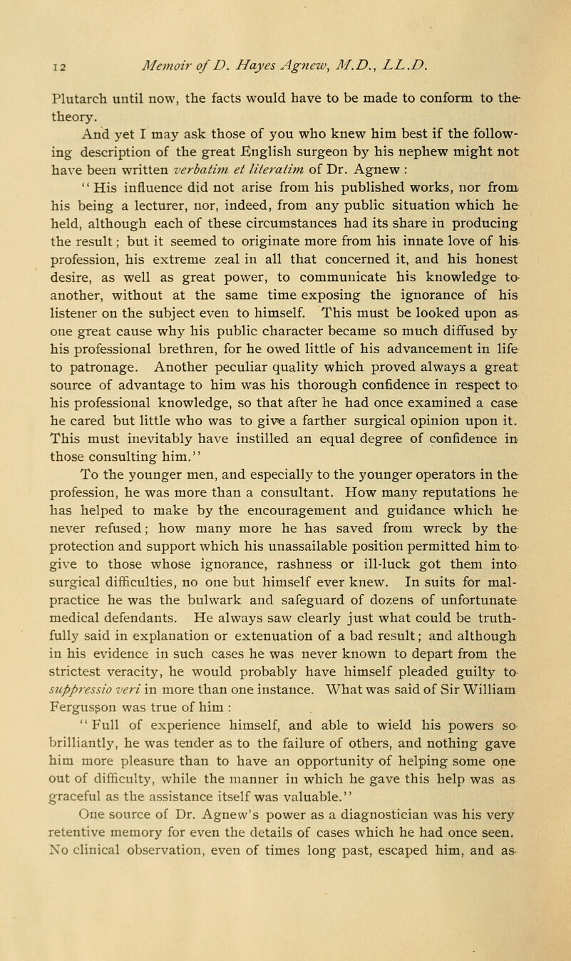 Plutarch until now, the facts would have to be made to conform to the theory. And yet I may ask those of you who knew him best if the follow- ing description of the great English surgeon by his nephew might not have been written verbatim et literatim of Dr. Agnew :  His influence did not arise from his published works, nor from his being a lecturer, nor, indeed, from any public situation which he held, although each of these circumstances had its share in producing the result; but it seemed to originate more from his innate love of his- profession, his extreme zeal in all that concerned it, and his honest desire, as well as great power, to communicate his knowledge to another, without at the same time exposing the ignorance of his listener on the subject even to himself. This must be looked upon as one great cause why his public character became so much diffused by his professional brethren, for he owed little of his advancement in life to patronage. Another peculiar quality which proved always a great source of advantage to him was his thorough confidence in respect to his professional knowledge, so that after he had once examined a case he cared but little who was to give a farther surgical opinion upon it. This must inevitably have instilled an equal degree of confidence in those consulting him. To the younger men, and especially to the younger operators in the profession, he was more than a consultant. How many reputations he has helped to make by the encouragement and guidance which he never refused; how many more he has saved from wreck by the protection and support which his unassailable position permitted him tO' give to those whose ignorance, rashness or ill-luck got them into surgical difficulties, no one but himself ever knew. In suits for mal- practice he was the bulwark and safeguard of dozens of unfortunate medical defendants. He always saw clearly just what could be truth- fully said in explanation or extenuation of a bad result; and although in his evidence in such cases he was never known to depart from the strictest veracity, he would probably have himself pleaded guilty tO' siippressio veri in more than one instance. What was said of Sir William Fergusgon was true of him : '' Full of experience himself, and able to wield his powers so brilliantly, he was tender as to the failure of others, and nothing gave him more pleasure than to have an opportunity of helping some one out of difficulty, while the manner in which he gave this help was as graceful as the assistance itself was valuable. One source of Dr. Agnew's power as a diagnostician was his very retentive memory for even the details of cases which he had once seen. No clinical observation, even of times long past, escaped him, and as-