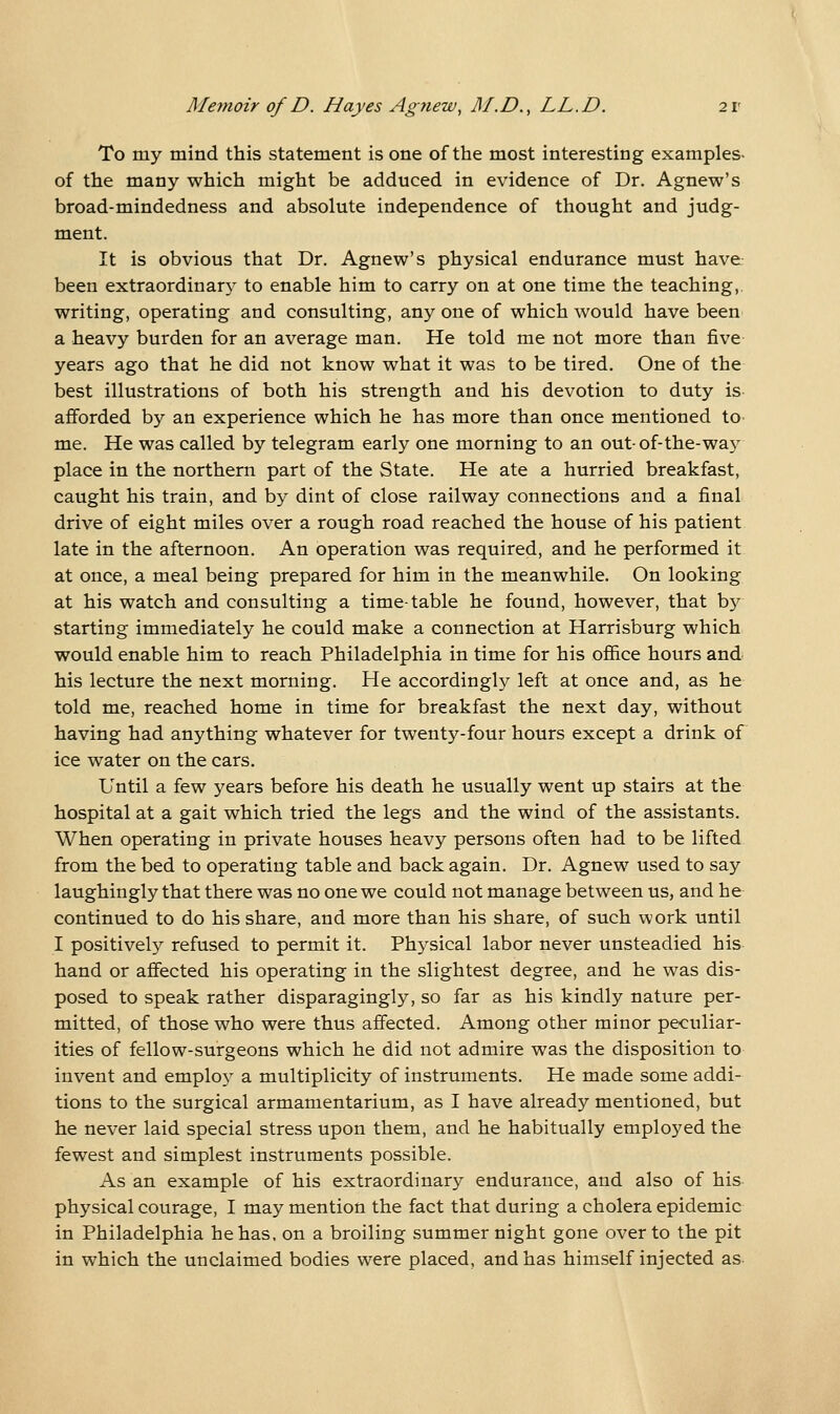 To my mind this statement is one of the most interesting examples- of the many which might be adduced in evidence of Dr. Agnew's broad-mindedness and absolute independence of thought and judg- ment. It is obvious that Dr. Agnew's physical endurance must have- been extraordinar} to enable him to carry on at one time the teaching,, writing, operating and consulting, any one of which would have been a heavy burden for an average man. He told me not more than five- years ago that he did not know what it was to be tired. One of the best illustrations of both his strength and his devotion to duty is- afforded by an experience which he has more than once mentioned to- me. He was called by telegram early one morning to an out- of-the-way place in the northern part of the State. He ate a hurried breakfast, caught his train, and by dint of close railway connections and a final drive of eight miles over a rough road reached the house of his patient late in the afternoon. An operation was required, and he performed it at once, a meal being prepared for him in the meanwhile. On looking at his watch and consulting a time-table he found, however, that hy starting immediately he could make a connection at Harrisburg which would enable him to reach Philadelphia in time for his office hours and his lecture the next morning. He accordingly left at once and, as he told me, reached home in time for breakfast the next day, without having had anything whatever for twenty-four hours except a drink of ice water on the cars. Until a few years before his death he usually went up stairs at the hospital at a gait which tried the legs and the wind of the assistants. When operating in private houses heavy persons often had to be lifted from the bed to operating table and back again. Dr. Agnew used to say laughingly that there was no one we could not manage between us, and he continued to do his share, and more than his share, of such work until I positively refused to permit it. Physical labor never unsteadied his hand or affected his operating in the slightest degree, and he was dis- posed to speak rather disparagingly, so far as his kindly nature per- mitted, of those who were thus affected. Among other minor peculiar- ities of fellow-surgeons which he did not admire was the disposition to invent and employ a multiplicity of instruments. He made some addi- tions to the surgical armamentarium, as I have already mentioned, but he never laid special stress upon them, and he habitually employed the fewest and simplest instruments possible. As an example of his extraordinary endurance, and also of his physical courage, I may mention the fact that during a cholera epidemic in Philadelphia he has. on a broiling summer night gone over to the pit in which the unclaimed bodies were placed, and has himself injected as-