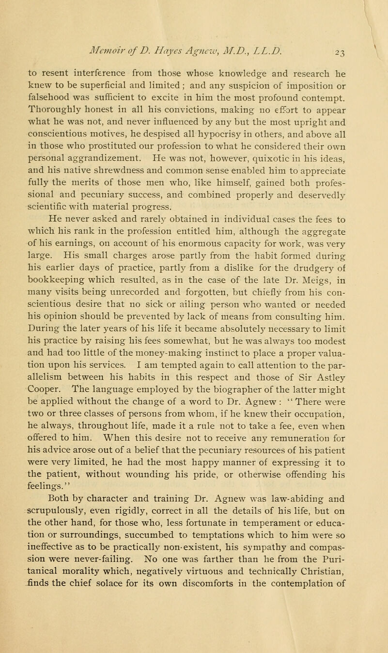 to resent interference from those whose knowledge and research he knew to be superficial and limited ; and any suspicion of imposition or falsehood was sufficient to excite in him the most profound contempt. Thoroughly honest in all his convictions, making no effort to appear what he was not, and never influenced by any but the most upright and conscientious motives, he despised all hypocrisy in others, and above all in those who prostituted our profession to what he considered their own personal aggrandizement. He was not, however, quixotic in his ideas, and his native shrewdness and common sense enabled him to appreciate fully the merits of those men who, like himself, gained both profes- sional and pecuniary success, and combined properly and deservedly scientific with material progress. He never asked and rarel}^ obtained in individual cases the fees to which his rank in the profession entitled him, although the aggregate of his earnings, on account of his enormous capacity for work, was very large. His small charges arose partly from the habit formed during his earlier days of practice, partly from a dislike for the drudgery of bookkeeping which resulted, as in the case of the late Dr. Meigs, in many visits being unrecorded and forgotten, but chiefly from his con- scientious desire that no sick or ailing person who wanted or needed his opinion should be prevented by lack of means from consulting him. During the later years of his life it became absolutely necessary to limit his practice by raising his fees somewhat, but he was always too modest and had too little of the money-making instinct to place a proper valua- tion upon his services. I am tempted again to call attention to the par- allelism between his habits in this respect and those of Sir Astley Cooper. The language employed by the biographer of the latter might be applied without the change of a word to Dr. Agnew :  There were two or three classes of persons from whom, if he knew their occupation, he always, throughout life, made it a rule not to take a fee, even when offered to him. When this desire not to receive any remuneration for his advice arose out of a belief that the pecuniary resources of his patient were very limited, he had the most happy manner of expressing it to the patient, without wounding his pride, or otherwise offending his feelings. Both by character and training Dr. Agnew was law-abiding and scrupulously, even rigidly, correct in all the details of his life, but on the other hand, for those who, less fortunate in temperament or educa- tion or surroundings, succumbed to temptations which to him were so ineffective as to be practically non-existent, his sympathy and compas- sion were never-failing. No one was farther than he from the Puri- tanical morality which, negatively virtuous and technically Christian, -finds the chief solace for its own discomforts in the contemplation of