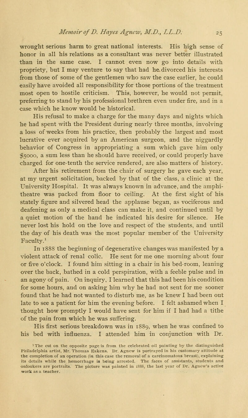 wrought serious harm to great national interests. His high sense of honor in all his relations as a consultant was never better illustrated than in the same case. I cannot even now go into details with propriety, but I may venture to say that had he. divorced his interests from those of some of the gentlemen who saw the case earlier, he could easily have avoided all responsibility for those portions of the treatment most open to hostile criticism. This, however, he would not permit, preferring to stand by his professional brethren even under fire, and in a case which he know would be historical. His refusal to make a charge for the many days and nights which Tie had spent with the President during nearly three months, involving a loss of weeks from his practice, then probably the largest and most lucrative ever acquired by an American surgeon, and the niggardly behavior of Congress in appropriating a sum which gave him only ^5000, a sum less than he should have received, or could properly have charged for one-tenth the service rendered, are also matters of history. After his retirement from the chair of surgery he gave each year, at my urgent solicitation, backed by that of the class, a clinic at the University Hospital. It was always known in advance, and the amphi- theatre was packed from floor to ceiling. At the first sight of his stately figure and silvered head the applause began, as vociferous and deafening as only a medical class can make it, and continued until by a quiet motion of the hand he indicated his desire for silence. He never lost his hold on the love and respect of the students, and until the day of his death was the most popular member of the University Faculty.^ In 1888 the beginning of degenerative changes was manifested by a violent attack of renal colic. He sent for me one morning about four or five o'clock. I found him sitting in a chair in his bed-room, leaning over the back, bathed in a cold perspiration, with a feeble pulse and in an agony of pain. On inquiry, I learned that this had been his condition for some hours, and on asking him why he had not sent for me sooner found that he had not wanted to disturb me, as he knew I had been out late to see a patient for him the evening before. I felt ashamed when I thought how promptly I would have sent for him if I had had a tithe of the pain from which he was suffering. His first serious breakdown was in 1889, when he was confined to his bed with influenza. I attended him in conjunction with Dr. iThe cut on the opposite page is from the celebrated oil painting by the distinguished Philadelphia artist, Mr. Thomas Eakens. Dr. Agnew is portrayed in his customary attitude at the completion of an operation (in this case the removal of a carcinomatous breast), explaining its details while the hemorrhage is being arrested. The faces of assistants, students and onlookers are portraits. The picture was painted in 1888, the last year of Dr. Agnew's active work as a teacher.
