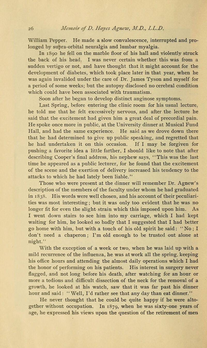 William Pepper. He made a slow convalescence, interrupted and pro- longed by supra-orbital neuralgia and lumbar myalgia. In 1890 he fell on the marble floor of his hall and violently struck the back of his head. I was never certain whether this was from a sudden vertigo or not, and have thought that it might account for the development of diabetes, which took place later in that year, when he was again invalided under the care of Dr. James Tyson and myself for a period of some weeks; but the autopsy disclosed no cerebral condition which could have been associated with traumatism. Soon after he began to develop distinct anginose symptoms. lyast Spring, before entering the clinic room for his usual lecture, he told me that he felt excessively nervous, and after the lecture he said that the excitement had given him a great deal of precordial pain. He spoke once more in public, at the University dinner at Musical Fund Hall, and had the same experience. He said as we drove down there that he had determined to give up public speaking, and regretted that he had undertaken it on this occasion. If I may be forgiven for pushing a favorite idea a little farther, I should like to note that after describing Cooper's final address, his nephew says, '' This was the last time he appeared as a public lecturer, for he found that the excitement of the scene and the exertion of delivery increased his tendency to the attacks to which he had lately been liable. Those who were present at the dinner will remember Dr. Agnew's description of the members of the faculty under whom he had graduated in 1838. His words were well chosen, and his account of their peculiari- ties was most interesting; but it was only too evident that he was no longer fit for even the slight- strain which this imposed upon him. As I went down stairs to see him into my carriage, which I had kept waiting for him, he looked so badly that I suggested that I had better go home with him, but with a touch of his old spirit he said: No ; I don't need a chaperon; I'm old enough to be trusted out alone at night. With the exception of a week or two, when he was laid up with a mild recurrence of the influenza, he was at work all the spring, keeping his office hours and attending the almost daily operations which I had the honor of performing on his patients. His interest in surgery never flagged, and not long before his death, after watching for an hour or more a tedious and difficult dissection of the neck for the removal of a growth, he looked at his watch, saw that it was far past his dinner hour and said : Well, I'd rather see that any day than eat dinner. He never thought that he could be quite happy if he were alto- gether without occupation. In 1879, when he was sixty-one years of age, he expressed his views upon the question of the retirement of men