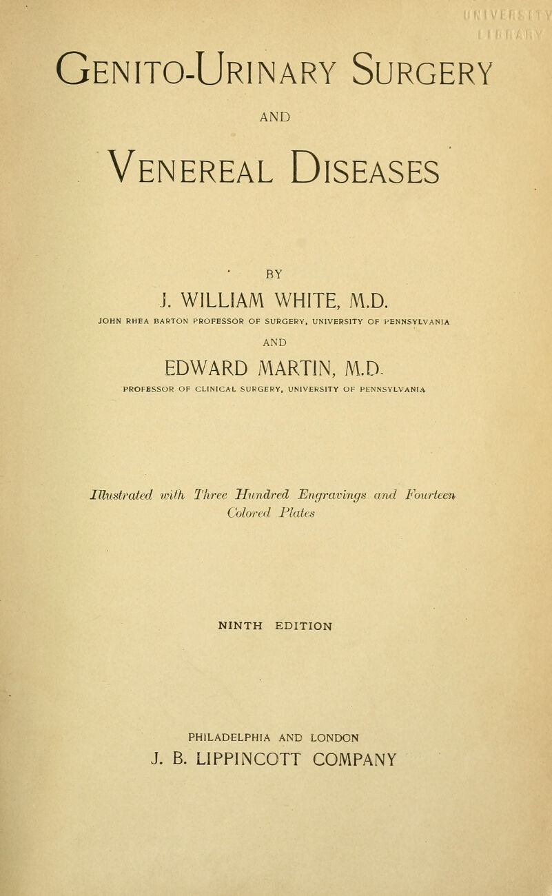 Genito-Urinary Surgery AND Venereal Diseases BY J. WILLIAM WHITE, M.D. JOHN RHEA BARTON PROFESSOR OF SURGERY, UNIVERSITY OF PENNSYLVANIA AND EDWARD MARTIN, M.D. PROFESSOR OF CLINICAL SURGERY. UNIVERSITY OF PENNSYLVANIA Illustrated with Three Hundred Engravings and Fourteen Colored Plates NINTH EDITION PHILADELPHIA AND LONDON J. B. LIPPINCOTT COMPANY