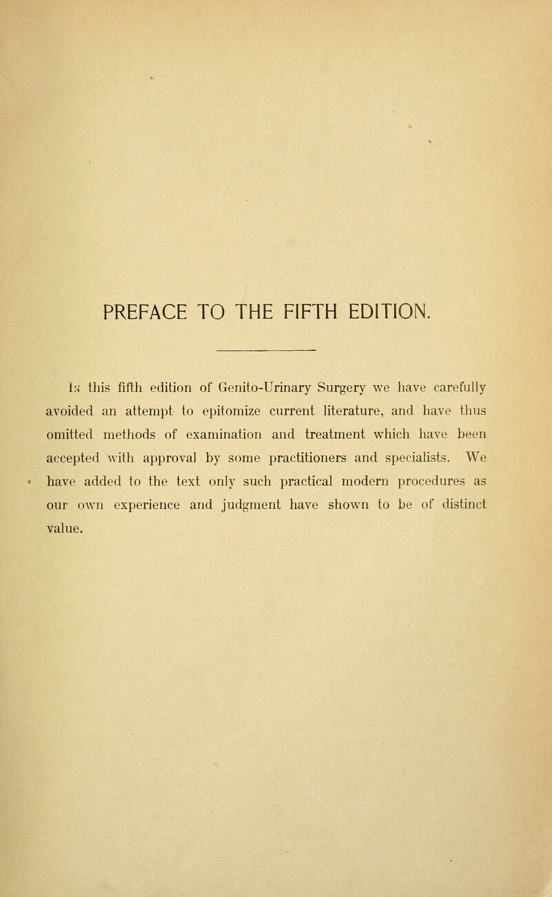 In this fifth edition of Genito-Urinary Surgery we have carefully avoided an attempt to epitomize current literature, and have thus omitted methods of examination and treatment which have been accepted with approval by some practitioners and specialists. We have added to the text only such practical modern procedures as our own experience and judgment have shown to be of distinct value.