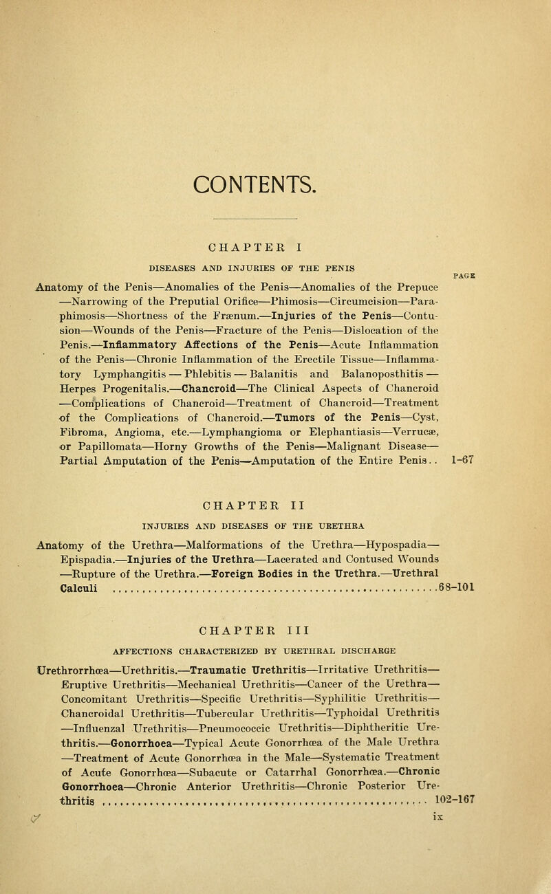 CONTENTS. CHAPTER I DISEASES AND INJURIES OF THE PENIS PAGE Anatomy of the Penis—^Anomalies of the Penis—Anomalies of the Prepuce —Narrowing of the Preputial Orifice—Phimosis—Circumcision—Para- phimosis—Shortness of the Frsenum.—Injuries of the Penis—Contu- sion—Wounds of the Penis—Fracture of the Penis—Dislocation of the Penis.—Inflammatory Affections of the Penis—Acute Inflammation of the Penis—Chronic Inflammation of the Erectile Tissue—Inflamma- tory Lymphangitis — Phlebitis — Balanitis and Balanoposthitis — Herpes Progenitalis.—Chancroid—^The Clinical Aspects of Chancroid —Coiriplications of Chancroid—Treatment of Chancroid—Treatment of the Complications of Chancroid.—Tumors of the Penis—Cyst, Fibroma, Angioma, etc.—Lymphangioma or Elephantiasis—Verrucse, or Papillomata—Horny Growths of the Penis—Malignant Disease— Partial Amputation of the Penis—Amputation of the Entire Penis.. 1-67 CHAPTER II INJTJRIES AND DISEASES OF THE URETHRA Anatomy of the Urethra—^Malformations of the Urethra—Hypospadia— Epispadia.—Injuries of the ITrethra—Lacerated and Contused Wounds —Rupture of the Urethra.—Foreign Bodies in the Urethra.—Urethral Calculi 68-101 CHAPTER III AFFECTIONS CHARACTERIZED BY URETHRAL DISCHARGE Urethrorrhcea—Urethritis.—Traumatic Urethritis—Irritative Urethritis— Eruptive Urethritis—Mechanical Urethritis—Cancer of the Urethra— Concomitant Urethritis—Specific Urethritis—Syphilitic Urethritis— Chancroidal Urethritis—Tubercular Urethritis—Typhoidal Urethritis —Influenzal Urethritis—Pneumococcic Urethritis—Diphtheritic Ure- thritis.—Gonorrhoea—Typical Acute Gonorrhoea of the Male Urethra —Treatment of Acute Gonorrhoea in the Male—Systematic Treatment of Acute Gonorrhoea—Subacute or Catarrhal Gonorrhoea.—Chronic Gonorrhoea—Chronic Anterior Urethritis—Chronic Posterior Ure- thritis , 102-167