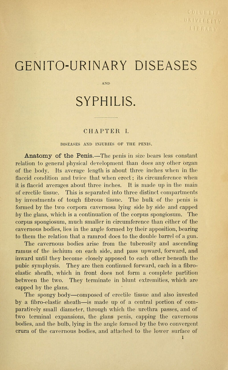 GENITO-URINARY DISEASES SYPHILIS. CHAPTER I. DISEASES AND INJURIES OF THE PENIS. Anatomy of the Penis.—The penis in size bears less constant relation to general physical development than does any other organ of the body. Its average length is about three inches when in the flaccid condition and twice that when erect; its circumference when it is flaccid averages about three inches. It is made up in the main of erectile tissue. This is separated into three distinct compartments by investments of tough fibrous tissue. The bulk of the penis is formed by the two corpora cavernosa lying side by side and capped by the glans, which is a continuation of the corpus spongiosum. The corpus spongiosum, much smaller in circumference than either of the cavernous bodies, lies in the angle formed by their apposition, bearing to them the relation that a ramrod does to the double barrel of a gun. The cavernous bodies arise from the tuberosity and ascending ramus of the ischium on each side, and pass upward, forward, and inward until they become closely apposed to each other beneath the pubic symphysis. They are then continued forward, each in a flbro- elastic sheath, which in front does not form a complete partition between the two. They terminate in blunt extremities, which are capped by the glans. The spongy body—composed of erectile tissue and also invested by a fibro-elastic sheath—is made up of a central portion of com- paratively small diameter, through which the urethra passes, and of two terminal expansions, the glans penis, capping the cavernous bodies, and the bulb, lying in the angle formed by the two convergent crura of the cavernous bodies, and attached to the lower surface of