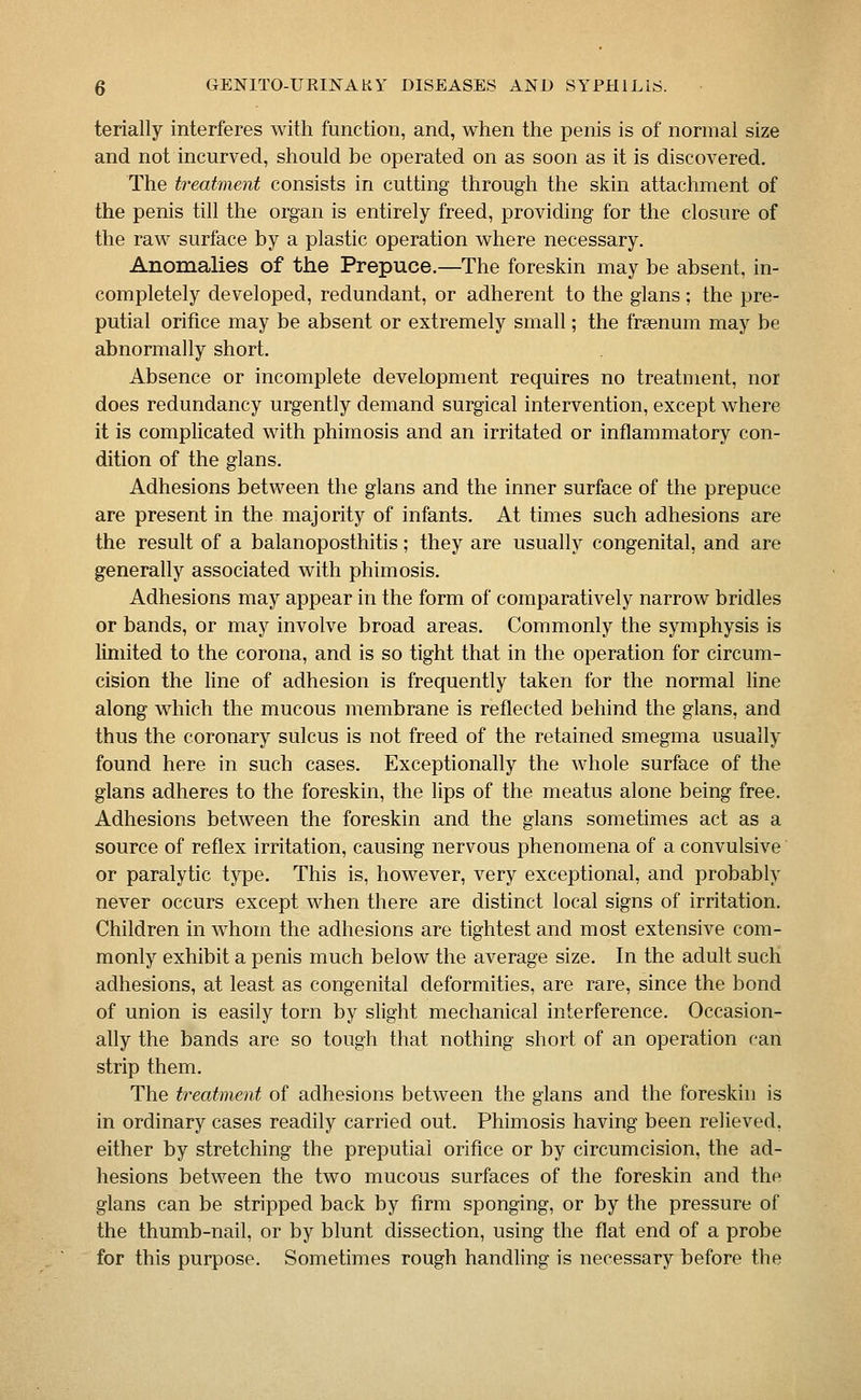 terially interferes with function, and, when the penis is of normal size and not incurved, should be operated on as soon as it is discovered. The treatment consists in cutting through the skin attachment of the penis till the organ is entirely freed, providing for the closure of the raw surface by a plastic operation where necessary. Anomalies of the Prepuce.—The foreskin may be absent, in- completely developed, redundant, or adherent to the glans ; the pre- putial orifice may be absent or extremely small; the frsenum may be abnormally short. Absence or incomplete development requires no treatment, nor does redundancy urgently demand surgical intervention, except where it is complicated with phimosis and an irritated or inflammatory con- dition of the glans. Adhesions between the glans and the inner surface of the prepuce are present in the majority of infants. At times such adhesions are the result of a balanoposthitis; they are usually congenital, and are generally associated with phimosis. Adhesions may appear in the form of comparatively narrow bridles or bands, or may involve broad areas. Commonly the symphysis is limited to the corona, and is so tight that in the operation for circum- cision the line of adhesion is frequently taken for the normal line along which the mucous membrane is reflected behind the glans, and thus the coronary sulcus is not freed of the retained smegma usually found here in such cases. Exceptionally the whole surface of the glans adheres to the foreskin, the lips of the meatus alone being free. Adhesions between the foreskin and the glans sometimes act as a source of reflex irritation, causing nervous phenomena of a convulsive or paralytic type. This is, however, very exceptional, and probably never occurs except when there are distinct local signs of irritation. Children in whom the adhesions are tightest and most extensive com- monly exhibit a penis much below the average size. In the adult such adhesions, at least as congenital deformities, are rare, since the bond of union is easily torn by slight mechanical interference. Occasion- ally the bands are so tough that nothing short of an operation can strip them. The treatment of adhesions between the glans and the foreskin is in ordinary cases readily carried out. Phimosis having been relieved, either by stretching the preputial orifice or by circumcision, the ad- hesions between the two mucous surfaces of the foreskin and the glans can be stripped back by firm sponging, or by the pressure of the thumb-nail, or by blunt dissection, using the flat end of a probe for this purpose. Sometimes rough handling is necessary before the