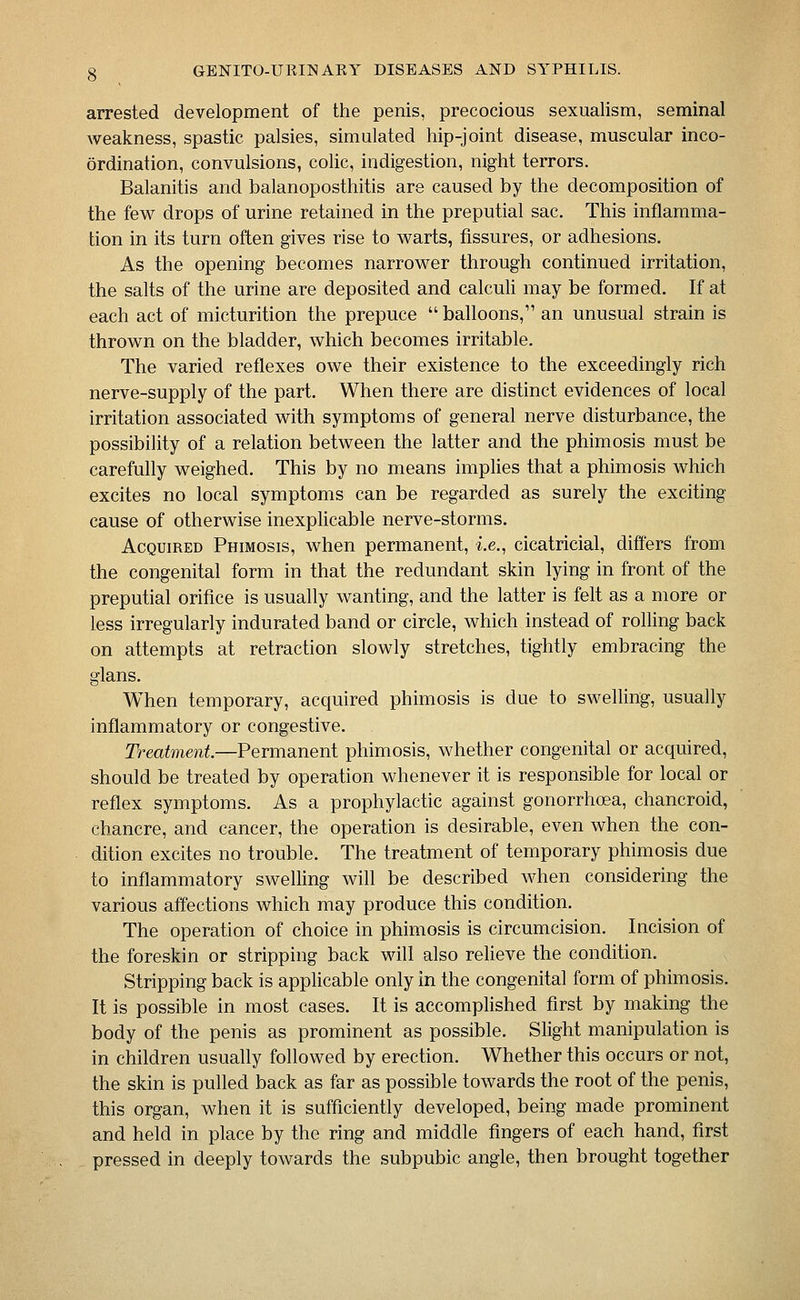 arrested development of the penis, precocious sexualism, seminal weakness, spastic palsies, simulated hip-joint disease, muscular inco- ordination, convulsions, coUc, indigestion, night terrors. Balanitis and balanoposthitis are caused by the decomposition of the fev^ drops of urine retained in the preputial sac. This inflamma- tion in its turn often gives rise to warts, fissures, or adhesions. As the opening becomes narrower through continued irritation, the salts of the urine are deposited and calculi may be formed. If at each act of micturition the prepuce  balloons, an unusual strain is thrown on the bladder, which becomes irritable. The varied reflexes owe their existence to the exceedingly rich nerve-supply of the part. When there are distinct evidences of local irritation associated with symptoms of general nerve disturbance, the possibility of a relation between the latter and the phimosis must be carefully weighed. This by no means impHes that a phimosis which excites no local symptoms can be regarded as surely the exciting cause of otherwise inexpKcable nerve-storms. Acquired Phimosis, when permanent, i.e., cicatricial, differs from the congenital form in that the redundant skin lying in front of the preputial orifice is usually wanting, and the latter is felt as a more or less irregularly indurated band or circle, which instead of rolling back on attempts at retraction slowly stretches, tightly embracing the glans. When temporary, acquired phimosis is due to swelling, usually inflammatory or congestive. Treatment.—Permanent phimosis, whether congenital or acquired, should be treated by operation whenever it is responsible for local or reflex symptoms. As a prophylactic against gonorrhoea, chancroid, chancre, and cancer, the operation is desirable, even when the con- dition excites no trouble. The treatment of temporary phimosis due to inflammatory swelling wifl be described when considering the various affections which may produce this condition. The operation of choice in phimosis is circumcision. Incision of the foreskin or stripping back will also reheve the condition. Stripping back is applicable only in the congenital form of phimosis. It is possible in most cases. It is accomplished first by making the body of the penis as prominent as possible. Slight manipulation is in children usually followed by erection. Whether this occurs or not, the skin is pulled back as far as possible towards the root of the penis, this organ, when it is sufficiently developed, being made prominent and held in place by the ring and middle fingers of each hand, first pressed in deeply towards the subpubic angle, then brought together