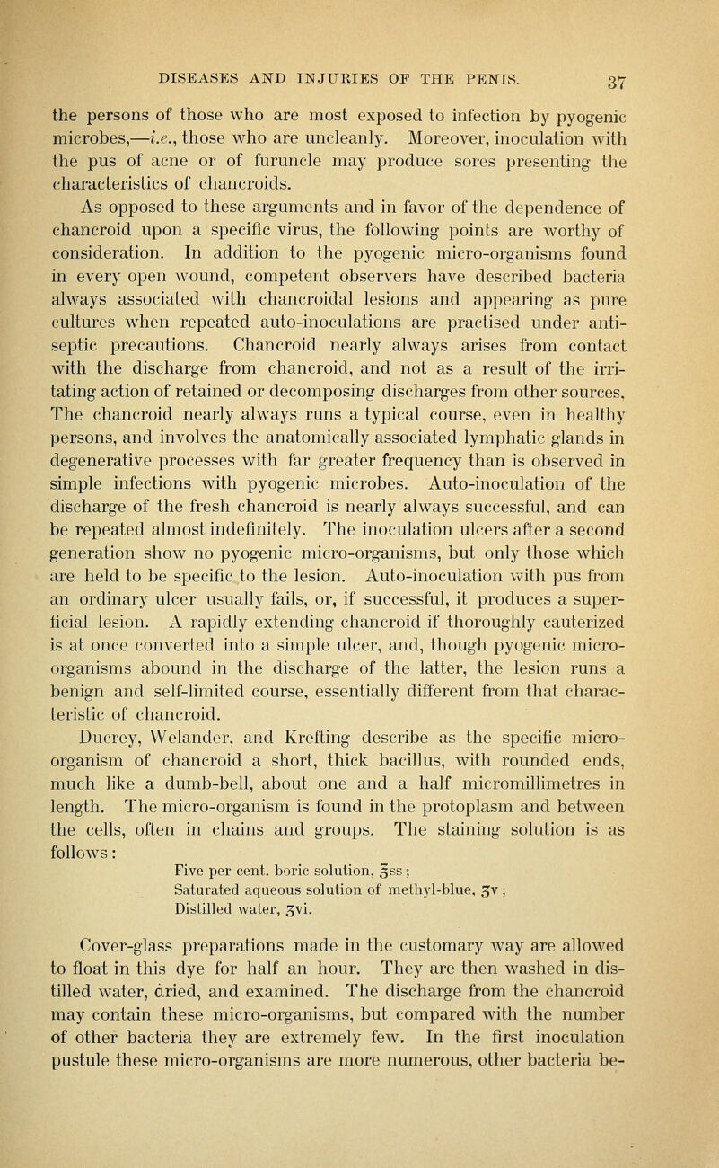 the persons of those who are most exposed to infection by pyogenic microbes,—i.e., those who are micleanly. Moreover, inoculation with the pus of acne or of furuncle may produce sores presenting the characteristics of chancroids. As opposed to these arguments and in favor of the dependence of chancroid upon a specific virus, the following points are worthy of consideration. In addition to the pyogenic micro-organisms found in every open wound, competent observers have described bacteria always associated with chancroidal lesions and appearing as pure cultures when repeated auto-inoculations are practised under anti- septic precautions. Chancroid nearly always arises from contact with the discharge from chancroid, and not as a result of the irri- tating action of retained or decomposing discharges from other sources, The chancroid nearly always runs a typical course, even in healthy persons, and involves the anatomically associated lymphatic glands in degenerative processes with far greater frequency than is observed in simple infections with pyogenic microbes. Auto-inoculation of the discharge of the fresh chancroid is nearly always successful, and can be repeated almost indefinitely. The inoculation ulcers after a second generation show no pyogenic micro-organisms, but only those which are held to be specific to the lesion. Auto-inoculation with pus from an ordinary ulcer usually fails, or, if successful, it produces a super- ficial lesion. A rapidly extending chancroid if thoroughly cauterized is at once converted into a simple ulcer, and, though pyogenic micro- organisms abound in the discharge of the latter, the lesion runs a benign and self-limited course, essentially different from that charac- teristic of chancroid. Ducrey, Welander, and Krefting describe as the specific micro- organism of chancroid a short, thick bacillus, with rounded ends, much like a dumb-bell, about one and a half micromillimetres in length. The micro-organism is found in the protoplasm and between the cells, often in chains and groups. The staining solution is as follows: Five per cent, boric solution, 5ss; Saturated aqueous solution of methyl-blue, gv; Distilled water, .^vi. Cover-glass preparations made in the customary way are allowed to float in this dye for half an hour. They are then washed in dis- tilled water, dried, and examined. The discharge from the chancroid may contain these micro-organisms, but compared with the number of other bacteria they are extremely few. In the first inoculation pustule these micro-organisms are more numerous, other bacteria be-