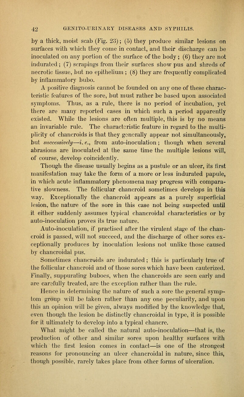 by a thick, moist scab (Fig. 23); (5) they produce similar lesions on surfaces with which they come in contact, and their discharge can be inoculated on any portion of the surface of the body ; (6) they are not indurated; (7) scrapings from their surfaces show pus and shreds of necrotic tissue, but no epithelium ; (8) they are frequently complicated by inflammatory bubo. A positive diagnosis cannot be founded on any one of these charac- teristic features of the sore, but must rather be based upon associated symptoms. Thus, as a rule, there is no period of incubation, yet there are many reported cases in which such a period apparently existed. While the lesions are often multiple, this is by no means an invariable rule. The characteristic feature in regard to the multi- plicity of chancroids is that they generally appear not simultaneously, but successively—i. e., from auto-inoculation; though when several abrasions are inoculated at the same time the multiple lesions will, of course, develop coincidently. Though the disease usually begins as a pustule or an ulcer, its first manifestation may take the form of a more or less indurated papule, in which acute inflammatory phenomena may progress with compara- tive slowness. The follicular chancroid sometimes develops in this way. Exceptionally the chancroid appears as a purely superficial lesion, the nature of the sore in this case not being suspected until it either suddenly assumes typical chancroidal characteristics or by auto-inoculation proves its true nature. Auto-inoculation, if practised after the virulent stage of the chan- croid is passed, will not succeed, and the discharge of other sores ex- ceptionally produces by inoculation lesions not unlike those caused by chancroidal pus. Sometimes chancroids are indurated; this is particularly true of the follicular chancroid and of those sores which have been cauterized. Finally, suppurating buboes, when the chancroids are seen early and are carefully treated, are the exception rather than the rule. Hence in determining the nature of such a sore the general symp- tom group will be taken rather than any one peculiarity, and upon this an opinion will be given, always modified by the knowledge that, even though the lesion be distinctly chancroidal in type, it is possible for it ultimately to develop into a typical chancre. What might be called the natural auto-inoculation—that is, the production of other and similar sores upon healthy surfaces with which the first lesion comes in contact—is one of the strongest reasons for pronouncing an ulcer chancroidal in nature, since this, though possible, rarely takes place from other forms of ulceration.