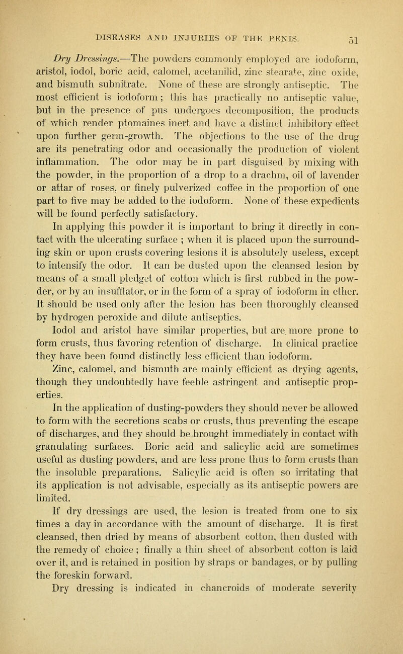 Dry Dressings.—The powders commonly employed are iodoform, aristol, iodol, boric acid, calomel, acetanilid, zinc stearate, zinc oxide, and bismuth subnitrate. None of these are strongly antiseptic. The most efficient is iodoform; this has practically no antiseptic value, but in the presence of pus undergoes decomposition, the products of which render ptomaines inert and have a distinct inhibitory effect upon further germ-growth. The objections to the use of the drug are its penetrating odor and occasionally the production of violent inflammation. The odor may be in part disguised by mixing with the powder, in the proportion of a drop to a drachm, oil of lavender or attar of roses, or finely pulverized coffee in the proportion of one part to five may be added to the iodoform. None of these expedients will be found perfectly satisfactory. In applying this powder it is important to bring it directly in con- tact with the ulcerating surface ; when it is placed upon the surround- ing skin or upon crusts covering lesions it is absolutely useless, except to intensify the odor. It can be dusted upon the cleansed lesion by means of a small pledget of cotton which is first rubbed in the pow- der, or by an insufflator, or in the form of a spray of iodoform in ether. It should be used only after the lesion has been thoroughly cleansed by hydrogen peroxide and dilute antiseptics. Iodol and aristol have similar properties, but are. more prone to form crusts, thus favoring retention of discharge. In clinical practice they have been found distinctly less efficient than iodoform. Zinc, calomel, and bismuth are mainly efficient as drying agents, though they undoubtedly have feeble astringent and antiseptic prop- erties. In the application of dusting-powders they should never be allowed to form with the secretions scabs or crusts, thus preventing the escape of discharges, and they should be brought immediately in contact with granulating surfaces. Boric acid and salicylic acid are sometimes useful as dusting powders, and are less prone thus to form crusts than the insoluble preparations. Salicyhc acid is often so irritating that its application is not advisable, especially as its antiseptic powers are limited. If dry dressings are used, the lesion is treated from one to six times a day in accordance with the amount of discharge. It is first cleansed, then dried by means of absorbent cotton, then dusted with the remedy of choice; finally a thin sheet of absorbent cotton is laid over it, and is retained in position by straps or bandages, or by pulling the foreskin forward. Dry dressing is indicated in chancroids of moderate severity