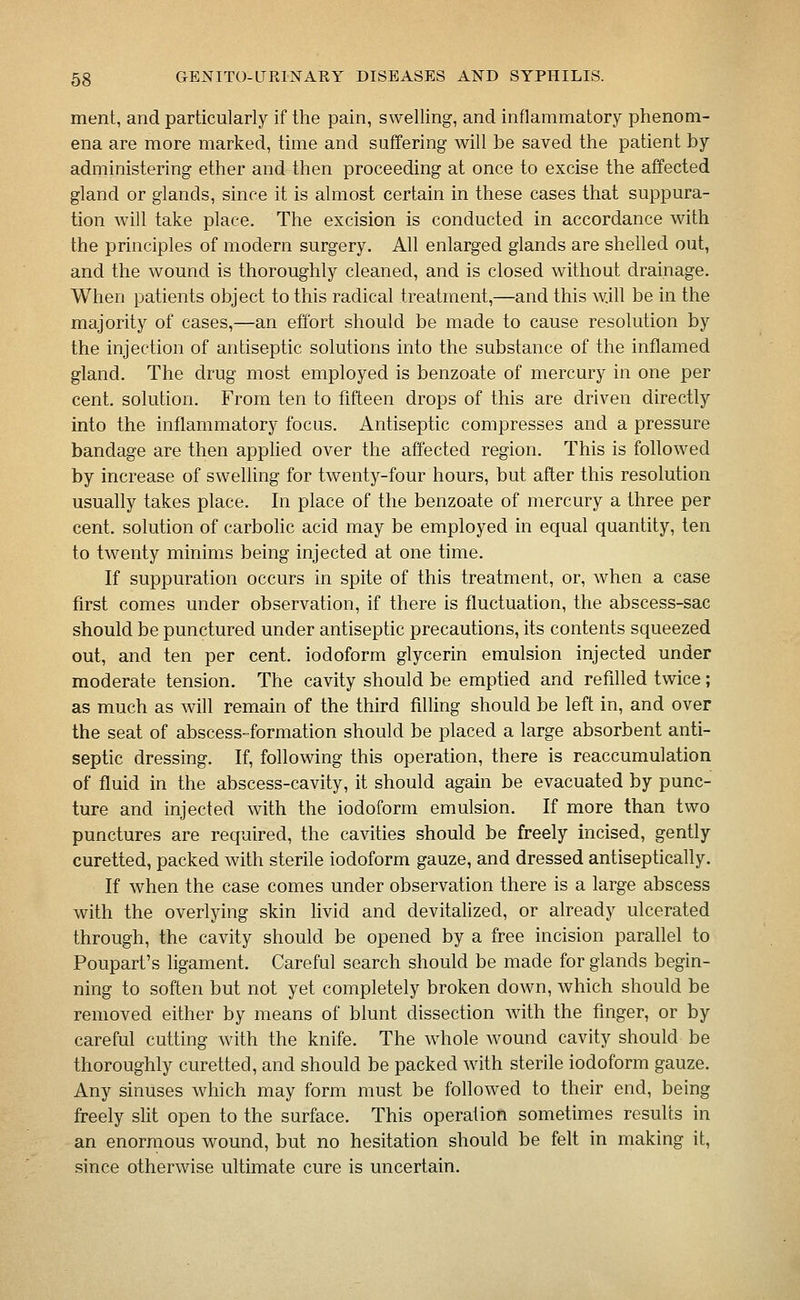 ment, and particularly if the pain, swelling, and inflammatory phenom- ena are more marked, time and suffering will be saved the patient by administering ether and then proceeding at once to excise the affected gland or glands, since it is almost certain in these cases that suppura- tion will take place. The excision is conducted in accordance with the principles of modern surgery. All enlarged glands are shelled out, and the wound is thoroughly cleaned, and is closed without drainage. When patients object to this radical treatment,—and this will be in the majority of cases,—an effort should be made to cause resolution by the injection of antiseptic solutions into the substance of the inflamed gland. The drug most employed is benzoate of mercury in one per cent, solution. From ten to fifteen drops of this are driven directly into the inflammatory focus. Antiseptic compresses and a pressure bandage are then applied over the affected region. This is followed by increase of swelling for twenty-four hours, but after this resolution usually takes place. In place of the benzoate of mercury a three per cent, solution of carbohc acid may be employed in equal quantity, ten to twenty minims being injected at one time. If suppuration occurs in spite of this treatment, or, when a case first comes under observation, if there is fluctuation, the abscess-sac should be punctured under antiseptic precautions, its contents squeezed out, and ten per cent, iodoform glycerin emulsion injected under moderate tension. The cavity should be emptied and refilled twice; as much as will remain of the third filling should be left in, and over the seat of abscess-formation should be placed a large absorbent anti- septic dressing. If, following this operation, there is reaccumulation of fluid in the abscess-cavity, it should again be evacuated by punc- ture and injected with the iodoform emulsion. If more than two punctures are required, the cavities should be freely incised, gently curetted, packed with sterile iodoform gauze, and dressed antiseptically. If when the case comes under observation there is a large abscess with the overlying skin livid and devitalized, or already ulcerated through, the cavity should be opened by a free incision parallel to Poupart's ligament. Careful search should be made for glands begin- ning to soften but not yet completely broken down, which should be removed either by means of blunt dissection with the finger, or by careful cutting with the knife. The whole wound cavity should be thoroughly curetted, and should be packed with sterile iodoform gauze. Any sinuses which may form must be followed to their end, being fireely slit open to the surface. This operation sometimes results in an enormous wound, but no hesitation should be felt in making it, since otherwise ultimate cure is uncertain.