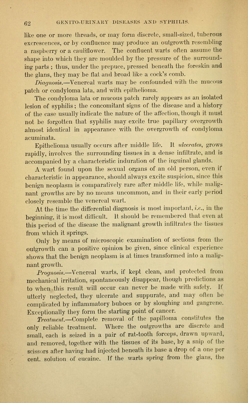 like one or more threads, or may form discrete, small-sized, tuberous excrescences, or by confluence may produce an outgrowth resembling a raspberry or a cauliflower. The confluent warts often assume the shape into which they are moulded by the pressure of the surround- ing parts ; thus, under the prepuce, pressed beneath the foreskin and the glans, they may be flat and broad like a cock's comb. Diagnosis.—Venereal warts may be confounded with the mucous patch or condyloma lata, and with epithelioma. The condyloma lata or mucous patch rarely appears as an isolated lesion of syphilis; the concomitant signs of the disease and a history of the case usually indicate the nature of the affection, though it must not be forgotten that syphilis may excite true papillary overgrowth almost identical in appearance with the overgrowth of condyloma acuminata. Epithelioma usually occurs after middle life. It ulcerates, grows rapidly, involves the surrounding tissues in a dense infiltrate, and is accompanied by a characteristic induration of the inguinal glands. A wart found upon the sexual organs of an old person, even if characteristic in appearance, should always excite suspicion, since this benign neoplasm is comparatively rare after middle life, while malig- nant growths are by no means uncommon, and in their early period closely resemble the venereal wart. At the time the differential diagnosis is most important, i.e., in the beginning, it is most difficult. It should be remembered that even at this period of the disease the malignant growth infiltrates the tissues from which it springs. Only by means of microscopic examination of sections from the outgTowth can a positive opinion be given, since clinical experience shows that the benign neoplasm is at times transformed into a malig- nant growth. Prognosis.—Venereal warts, if kept clean, and protected from mechanical irritation, spontaneously disappear, though predictions as to when this result will occur can never be made with safety. If utterly neglected, they ulcerate and suppurate, and may often be complicated by inflammatory buboes or by sloughing and gangrene. Exceptionally they form the starting point of cancer. Trea/me?i^.—Complete removal of the papilloma constitutes the only reliable treatment. Where the outgrowths are discrete and small, each is seized in a pair of rat-tooth forceps, drawn upward, and removed, together with the tissues of its base, by a snip of the scissors after having had injected beneath its base a drop of a one per cent, solution of eucaine. If the warts spring from the glans, the