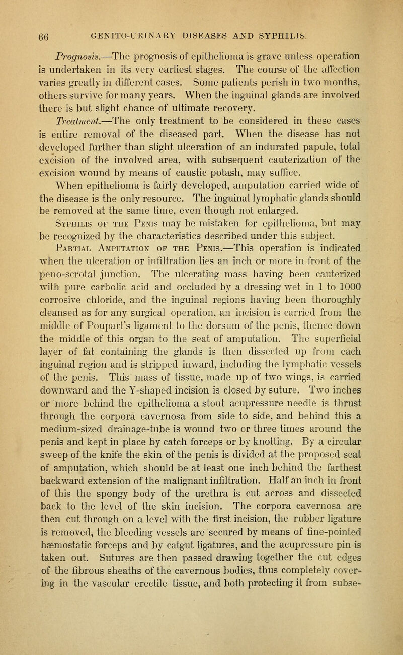 Prognosis.—The prognosis of epithelioma is grave unless operation is undertaken in its very earliest stages. The course of the affection varies greatly in different cases. Some patients perish in two months, others survive for many years. When the inguinal glands are involved there is but slight chance of ultimate recovery. Treatment.—The only treatment to be considered in these cases is entire removal of the diseased part. When the disease has not developed further than slight ulceration of an indurated papule, total excision of the involved area, with subsequent cauterization of the excision wound by means of caustic potash, may suffice. When epithelioma is fairly developed, amputation carried wide of the disease is the only resource. The inguinal lymphatic glands should be removed at the same time, even though not enlarged. Syphilis of the Penis may be mistaken for epithelioma, but may be recognized by the characteristics described under this sLibject. Partial Amputation of the Penis.—This operation is indicated when the ulceration or infiltration lies an inch or more in front of the peno-scrotal junction. The ulcerating mass having been cauterized with pure carbolic acid and occluded by a dressing wet in 1 to 1000 corrosive chloride, and the inguinal regions having been thoroughly cleansed as for any surgical operation, an incision is carried from the middle of Poupart's hgament to the dorsum of the penis, thence down the middle of this organ to the seat of amputation. The superficial layer of fat containing the glands is then dissected up from each inguinal region and is stripped inward, including the lymphatic vessels of the penis. This mass of tissue, made up of two wings, is carried downward and the Y-shaped incision is closed by suture. Two inches or more behind the epithelioma a stout acupressure needle is thrust through the corpora cavernosa from side to side, and behind this a medium-sized drainage-tube is wound two or three times around the penis and kept in place by catch forceps or by knotting. By a circular sweep of the knife the skin of the penis is divided at the proposed seat of amputation, which should be at least one inch behind the farthest backward extension of the malignant infiltration. Half an inch in front of this the spongy body of the urethra is cut across and dissected back to the level of the skin incision. The corpora cavernosa arfe then cut through on a level with the first incision, the rubber ligature is removed, the bleeding vessels are secured by means of fine-pointed haemostatic forceps and by catgut ligatures, and the acupressure pin is taken out. Sutures are then passed drawing together the cut edges of the fibrous sheaths of the cavernous bodies, thus completely cover- ing in the vascular erectile tissue, and both protecting it from subse-