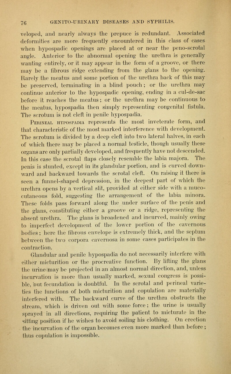 veloped, and nearly always the prepuce is redundant. Associated deformities are more frequently encountered in this class of cases when hypospadic openings are placed at or near the peno-scrotal angle. Anterior to the abnormal opening the urethra is generally wanting entirely, or it may appear in the form of a groove, or there may be a fibrous ridge extending from the glans to the opening. Rarely the meatus and some portion of the urethra back of this may be preserved, terminating in a blind pouch; or the urethra may continue anterior to the hypospadic opening, ending in a cul-de-sac before it reaches the meatus;. or the urethra may be continuous to the meatus, hypospadia then simply representing congenital fistula. The scrotum is not cleft in penile hypospadia. Perineal hypospadia represents the most inveterate form, and that characteristic of the most marked interference with development. The scrotum is divided by a deep cleft into two lateral halves, in each of which there may be placed a normal testicle, though usually these organs are only partially developed, and frequently have not descended. In this case the scrotal flaps closely resemble the labia majora. The penis is stunted, except in its glandular portion, and is curved down- ward and backward towards the scrotal cleft. On raising it there is seen a funnel-shaped depression, in the deepest part of which the urethra opens by a vertical slit, provided at either side with a muco- cutaneous fold, suggesting the arrangement of the labia minora. These folds pass forward along the under surface of the penis and the glans, constituting either a groove or a ridge, representing the absent urethra. The glans is broadened and incurved, mainly owing to imperfect development of the lower portion of the cavernous bodies; here the fibrous envelope is extremely thick, and the septum between the two corpora cavernosa in some cases participates in the contraction. Glandular and penile hypospadia do not necessarily interfere with either micturition or the procreative function. By lifting the glans the urine may be projected in an almost normal direction, and, unless incurvation is more than usually marked, sexual congress is possi- ble, but fecundation is doubtful. In the scrotal and perineal varie- ties the functions of both micturition and copulation are materially interfered with. The backward curve of the urethra obstructs the stream, which is driven out with some force ; the urine is usually sprayed in all directions, requiring the patient to micturate in the sitting position if he wishes to avoid soiling his clothing. On erection the incurvation of the organ becomes even more marked than before ; thus copulation is impossible.