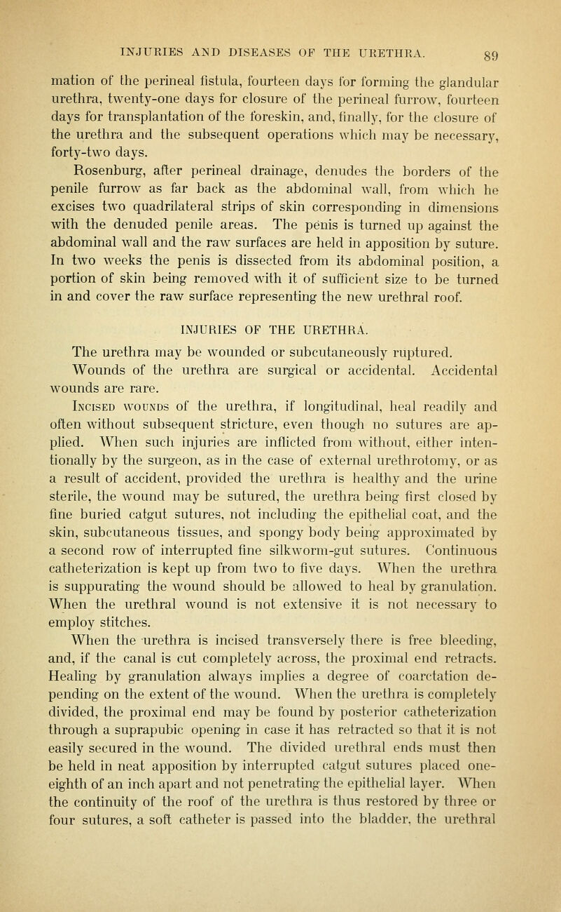 mation of the perineal fistula, fourteen days for forming the glandular urethra, twenty-one days for closure of the perineal furrow, fourteen days for transplantation of the foreskin, and, finally, for the closure of the urethra and the subsequent operations which may be necessary, forty-two days. Rosenburg, after perineal drainage, denudes the borders of the penile furrow as far back as the abdominal wall, from which he excises two quadrilateral strips of skin corresponding in dimensions with the denuded penile areas. The penis is turned up against the abdominal wall and the raw surfaces are held in apposition by suture. In two weeks the penis is dissected from its abdominal position, a portion of skin being removed with it of sufficient size to be turned in and cover the raw surface representing the new urethral roof. INJURIES OF THE URETHRA. The urethra may be wounded or subcutaneously ruptured. Wounds of the urethra are surgical or accidental. Accidental wounds are rare. Incised wounds of the urethra, if longitudinal, heal readily and often without subsequent stricture, even though no sutures are ap- plied. When such injuries are inflicted from without, either inten- tionally by the surgeon, as in the case of external urethrotomy, or as a result of accident, provided the urethra is healthy and the urine sterile, the wound may be sutured, the urethra being first closed by fine buried catgut sutures, not including the epithelial coat, and the skin, subcutaneous tissues, and spongy body being approximated by a second row of interrupted fine silkworm-gut sutures. Continuous catheterization is kept up from two to five days. When the urethra is suppurating the wound should be allowed to heal by granulation. When the urethral wound is not extensive it is not necessary to employ stitches. When the urethra is incised transversely there is free bleeding, and, if the canal is cut completely across, the proximal end retracts. Heahng by granulation always imphes a degree of coarctation de- pending on the extent of the wound. When the urethra is completely divided, the proximal end may be found by posterior catheterization through a suprapubic opening in case it has retracted so that it is not easily secured in the wound. The divided urethral ends must then be held in neat apposition by interrupted catgut sutures placed one- eighth of an inch apart and not penetrating the epithelial layer. When the continuity of the roof of the urethra is thus restored by three or four sutures, a soft catheter is passed into the bladder, the urethral
