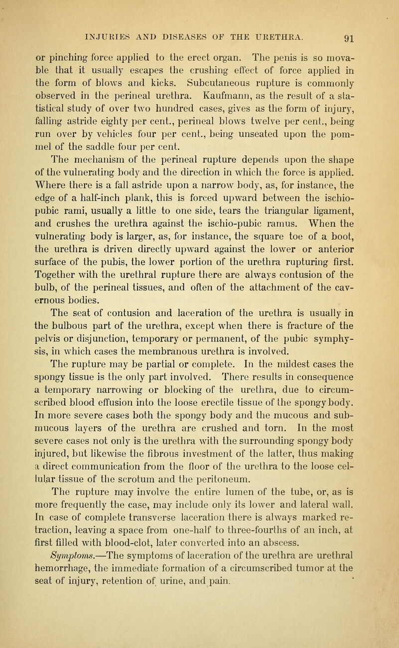 or pinching force applied to the erect organ. The penis is so mova- ble that it usually escapes the crushing effect of force applied in the form of blows and kicks. Subcutaneous rupture is commonly- observed in the perineal urethra. Kaufmann, as the result of a sta- tistical study of over two hundred cases, gives as the form of injury, falling astride eighty per cent., perineal blows twelve per cent., being run over by vehicles four per cent., being unseated upon the pom- mel of the saddle four per cent. The mechanism of the perineal rupture depends upon the shape of the vulnerating body and the direction in which the force is applied. Where there is a fall astride upon a narrow body, as, for instance, the edge of a half-inch plank, this is forced upward between the ischio- pubic rami, usually a little to one side, tears the triangular ligament, and crushes the urethra against the ischio-pubic ramus. When the vulnerating body is larger, as, for instance, the square toe of a boot, the urethra is driven directly upward against the lower or anterior surface of the pubis, the lower portion of the urethra rupturing first. Together with the urethral rupture there are always contusion of the bulb, of the perineal tissues, and often of the attachment of the cav- ernous bodies. The seat of contusion and laceration of the urethra is usually in the bulbous part of the urethra, except when there is fracture of the pelvis or disjunction, temporary or permanent, of the pubic symphy- sis, in which cases the membranous urethra is involved. The rupture may be partial or complete. In the mildest cases the spongy tissue is the only part involved. There results in consequence a temporary narrowing or blocking of the urethra, due to circum- scribed blood effusion into the loose erectile tissue of the spongy body. In more severe cases both the spongy body and the mucous and sub- mucous layers of the urethra are crushed and torn. In the most severe cases not only is the urethra with the surrounding spongy body injured, but likewise the fibrous investment of the latter, thus making a direct communication from the floor of the urethra to the loose cel- lular tissue of the scrotum and the peritoneum. The rupture may involve the entire lumen of the tube, or, as is more frequently the case, may include only its lower and lateral wall. In case of complete transverse laceration there is always marked re- traction, leaving a space from one-half to three-fourths of an inch, at first filled with blood-clot, later converted into an abscess. Symptoms.—The symptoms of laceration of the urethra are urethral hemorrhage, the immediate formation of a circumscribed tumor at the seat of injury, retention of urine, and pain.