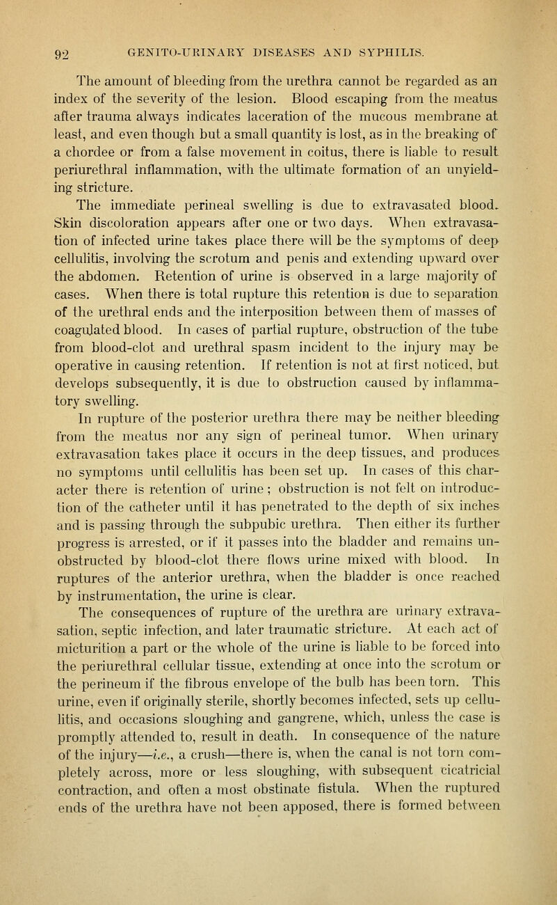 The amount of bleeding from the urethra cannot be regarded as an index of the severity of the lesion. Blood escaping from the meatus after trauma always indicates laceration of the mucous membrane at least, and even though but a small quantity is lost, as in the breaking of a chordee or from a false movement in coitus, there is liable to result periurethral inflammation, with the ultimate formation of an unyield- ing stricture. The immediate perineal swelling is due to extravasated blood. Skin discoloration appears after one or two days. When extravasa- tion of infected urine takes place there will be the symptoms of deep cellulitis, involving the scrotum and penis and extending upward over the abdomen. Retention of urine is observed in a large majority of cases. When there is total rupture this retention is due to separation of the urethral ends and the interposition between them of masses of coagulated blood. In cases of partial rupture, obstruction of the tube from blood-clot and urethral spasm incident to the injury may be operative in causing retention. If retention is not at first noticed, but. develops subsequently, it is due to obstruction caused by inflamma- tory swelling. In rupture of the posterior urethra there may be neither bleeding from the meatus nor any sign of perineal tumor. When urinary extravasation takes place it occurs in the deep tissues, and produces no symptoms until cellulitis has been set up. In cases of this char- acter there is retention of urine ; obstruction is not felt on introduc- tion of the catheter until it has penetrated to the depth of six inches and is passing through the subpubic urethra. Then either its further progress is arrested, or if it passes into the bladder and remains un- obstructed by blood-clot there flows urine mixed with blood. In ruptures of the anterior urethra, when the bladder is once reached by instrumentation, the urine is clear. The consequences of rupture of the urethra are urinary extrava- sation, septic infection, and later traumatic stricture. At each act of micturition a part or the whole of the urine is liable to be forced into the periurethral cellular tissue, extending at once into the scrotum or the perineum if the fibrous envelope of the bulb has been torn. This urine, even if originally sterile, shortly becomes infected, sets up cellu- litis, and occasions sloughing and gangrene, which, unless the case is promptly attended to, result in death. In consequence of the nature of the injury—i.e., a crush—there is, when the canal is not torn com- pletely across, more or less sloughing, with subsequent cicatricial contraction, and often a most obstinate fistula. When the ruptured ends of the urethra have not been apposed, there is formed between