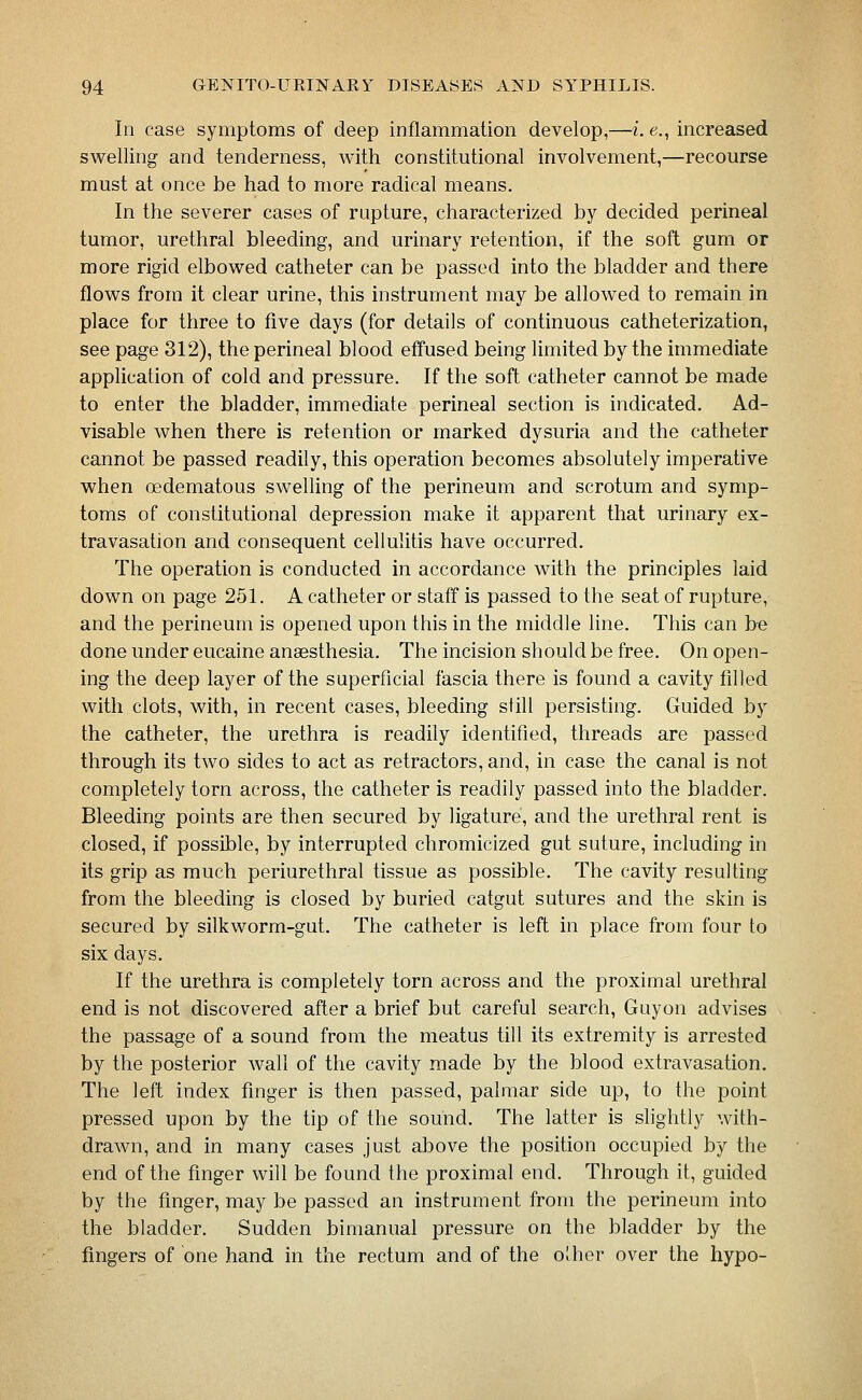 In case symptoms of deep inflammation develop,—i. e., increased swelling and tenderness, with constitutional involvement,—recourse must at once be had to more radical means. In the severer cases of rupture, characterized by decided perineal tumor, urethral bleeding, and urinary retention, if the soft gum or more rigid elbowed catheter can be passed into the bladder and there flows from it clear urine, this instrument may be allowed to remain in place for three to five days (for details of continuous catheterization, see page 312), the perineal blood effused being limited by the immediate application of cold and pressure. If the soft catheter cannot be made to enter the bladder, immediate perineal section is indicated. Ad- visable when there is retention or marked dysuria and the catheter cannot be passed readily, this operation becomes absolutely imperative when oedematous swelling of the perineum and scrotum and symp- toms of constitutional depression make it apparent that urinary ex- travasation and consequent cellulitis have occurred. The operation is conducted in accordance with the principles laid down on page 251. A catheter or staff is passed to the seat of rupture, and the perineum is opened upon this in the middle line. This can be done under eucaine anaesthesia. The incision should be free. On open- ing the deep layer of the superficial fascia there is found a cavity filled with clots, with, in recent cases, bleeding still persisting. Guided by the catheter, the urethra is readily identified, threads are passed through its two sides to act as retractors, and, in case the canal is not completely torn across, the catheter is readily passed into the bladder. Bleeding points are then secured by ligature, and the urethral rent is closed, if possible, by interrupted chromicized gut suture, including in its grip as much periurethral tissue as possible. The cavity resulting from the bleeding is closed by buried catgut sutures and the skin is secured by silkworm-gut. The catheter is left in place from four to six days. If the urethra is completely torn across and the proximal urethral end is not discovered after a brief but careful search, Guyon advises the passage of a sound from the meatus till its extremity is arrested by the posterior wall of the cavity made by the blood extravasation. The left index finger is then passed, palmar side up, to the point pressed upon by the tip of the sound. The latter is slightly with- drawn, and in many cases just above the position occupied by the end of the finger will be found the proximal end. Through it, guided by the finger, may be passed an instrument from the perineum into the bladder. Sudden bimanual pressure on the bladder by the fingers of one hand in the rectum and of the Oihor over the hypo-