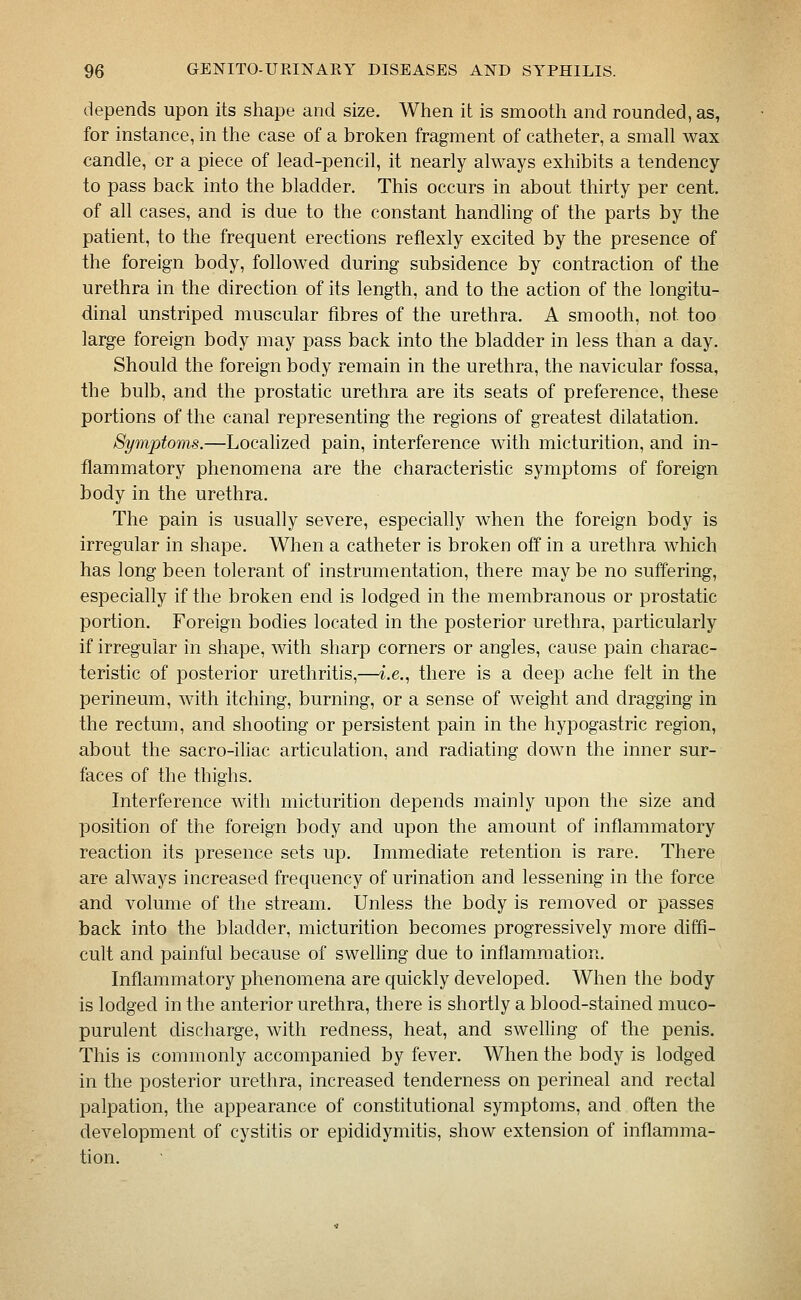 depends upon its shape and size. When it is smooth and rounded, as, for instance, in the case of a broken fragment of catheter, a small wax candle, or a piece of lead-pencil, it nearly always exhibits a tendency to pass back into the bladder. This occurs in about thirty per cent, of all cases, and is due to the constant handling of the parts by the patient, to the frequent erections reflexly excited by the presence of the foreign body, followed during subsidence by contraction of the urethra in the direction of its length, and to the action of the longitu- dinal unstriped muscular fibres of the urethra. A smooth, not too large foreign body may pass back into the bladder in less than a day. Should the foreign body remain in the urethra, the navicular fossa, the bulb, and the prostatic urethra are its seats of preference, these portions of the canal representing the regions of greatest dilatation. Symptoms.—Localized pain, interference with micturition, and in- flammatory phenomena are the characteristic symptoms of foreign body in the urethra. The pain is usually severe, especially when the foreign body is irregular in shape. When a catheter is broken off in a urethra which has long been tolerant of instrumentation, there may be no suffering, especially if the broken end is lodged in the membranous or prostatic portion. Foreign bodies located in the posterior urethra, particularly if irregular in shape, with sharp corners or angles, cause pain charac- teristic of posterior urethritis,—i.e., there is a deep ache felt in the perineum, with itching, burning, or a sense of weight and dragging in the rectum, and shooting or persistent pain in the hypogastric region, about the sacro-iliac articulation, and radiating down the inner sur- faces of the thighs. Interference with micturition depends mainly upon the size and position of the foreign body and upon the amount of inflammatory reaction its presence sets up. Immediate retention is rare. There are always increased frequency of urination and lessening in the force and volume of the stream. Unless the body is removed or passes back into the bladder, micturition becomes progressively more diffi- cult and painful because of swelling due to inflammation. Inflammatory phenomena are quickly developed. When the body is lodged in the anterior urethra, there is shortly a blood-stained muco- purulent discharge, with redness, heat, and swelling of the penis. This is commonly accompanied by fever. When the body is lodged in the posterior urethra, increased tenderness on perineal and rectal palpation, the appearance of constitutional symptoms, and often the development of cystitis or epididymitis, show extension of inflamma- tion.