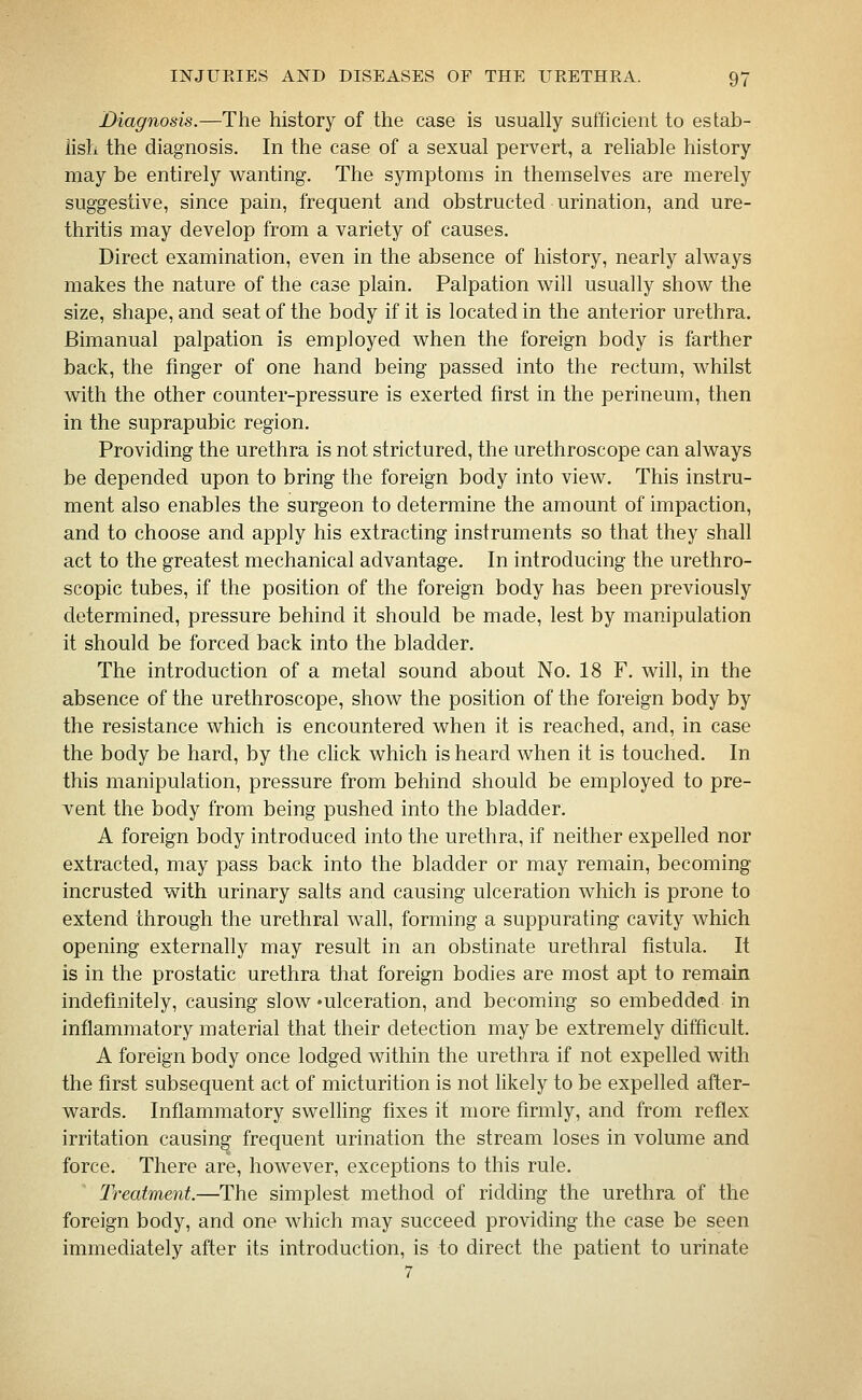 Diagnosis.—The history of the case is usually sufficient to estab- lish the diagnosis. In the case of a sexual pervert, a reliable history may be entirely wanting. The symptoms in themselves are merely suggestive, since pain, frequent and obstructed urination, and ure- thritis may develop from a variety of causes. Direct examination, even in the absence of history, nearly always makes the nature of the case plain. Palpation will usually show the size, shape, and seat of the body if it is located in the anterior urethra. Bimanual palpation is employed when the foreign body is farther back, the fmger of one hand being passed into the rectum, whilst with the other counter-pressure is exerted first in the perineum, then in the suprapubic region. Providing the urethra is not strictured, the urethroscope can always be depended upon to bring the foreign body into view. This instru- ment also enables the surgeon to determine the amount of impaction, and to choose and apply his extracting instruments so that they shall act to the greatest mechanical advantage. In introducing the urethro- scopic tubes, if the position of the foreign body has been previously determined, pressure behind it should be made, lest by manipulation it should be forced back into the bladder. The introduction of a metal sound about No. 18 F. will, in the absence of the urethroscope, show the position of the foreign body by the resistance which is encountered when it is reached, and, in case the body be hard, by the chck which is heard when it is touched. In this manipulation, pressure from behind should be employed to pre- vent the body from being pushed into the bladder. A foreign body introduced into the urethra, if neither expelled nor extracted, may pass back into the bladder or may remain, becoming incrusted with urinary salts and causing ulceration which is prone to extend through the urethral wall, forming a suppurating cavity which opening externally may result in an obstinate urethral fistula. It is in the prostatic urethra that foreign bodies are most apt to remain indefinitely, causing slow 'ulceration, and becoming so embedded in inflammatory material that their detection maybe extremely difficult. A foreign body once lodged within the urethra if not expelled with the first subsequent act of micturition is not likely to be expelled after- wards. Inflammatory swelhng fixes it more firmly, and from reflex irritation causing frequent urination the stream loses in volume and force. There are, however, exceptions to this rule. Treatment.—The simplest method of ridding the urethra of the foreign body, and one which may succeed providing the case be seen immediately after its introduction, is to direct the patient to urinate 7