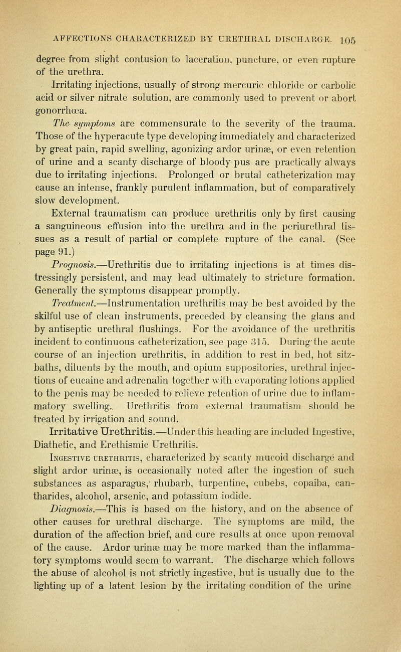 degree from slight contusion to laceration, puncture, or even rupture of the urethra. Irritating injections, usually of strong mercuric chloride or carbolic acid or silver nitrate solution, are commonly used to prevent or abort gonorrhoea. The- symptoms are commensurate to the severity of the trauma. Those of the hyperacute type developing immediately and characterized by great pain, rapid swelling, agonizing ardor urinae, or even retention of urine and a scanty discharge of bloody pus are practically always due to irritating injections. Prolonged or brutal catheterization may cause an intense, frankly purulent inflammation, but of comparatively slow development. External traumatism can produce urethritis only by first causing a sanguineous effusion into the urethra and in the periurethral tis- sues as a result of partial or complete rupture of the canal. (See page 91.) Prognosis.—Urethritis due to irritating injections is at times dis- tressingly persistent, and may lead ultimately to stricture formation. Generally the symptoms disappear promptly. Treatment.—Instrumentation urethritis may be best avoided by the skilful use of clean instruments, preceded by cleansing the glans and by antiseptic urethral flushings. For the avoidance of the urethritis incident to continuous catheterization, see page 315. During'the acute course of an injection urethritis, in addition to rest in bed, hot sitz- baths, diluents by the mouth, and opium suppositories, urethral injec- tions of eucaine and adrenalin together with evaporating lotions applied to the penis may be needed to relieve retention of urine due to inflam- matory swelling.. Urethritis from external traumatism should be treated by irrigation and sound. Irritative Urethritis.—Under this heading are included Ingestive, Diathetic, and Erethismic Urethritis. Ingestive urethritis, characterized by scanty mucoid discharge and slight ardor urinse, is occasionally noted after the ingestion of such substances as asparagus,' rhubarb, turpentine, cubebs, copaiba, can- tharides, alcohol, arsenic, and potassium iodide. Diagnosis.—This is based on the history, and on the absence of other causes for urethral discharge. The symptoms are mild, the duration of the affection brief, and cure results at once upon removal of the cause. Ardor urinae may be more marked than the inflamma- tory symptoms would seem to warrant. The discharge which follows the abuse of alcohol is not strictly ingestive, but is usually due to the lighting up of a latent lesion by the irritating condition of the urine