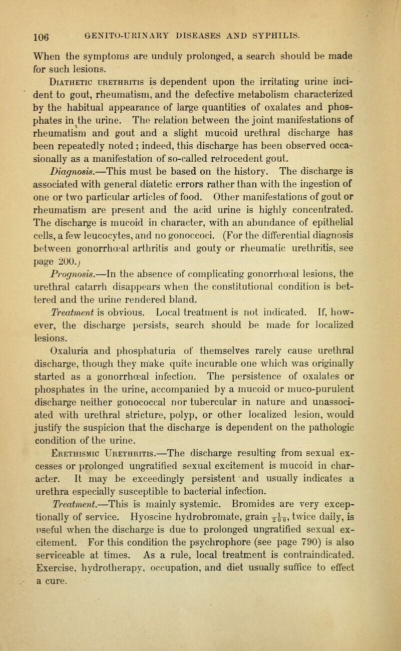 When the symptoms are unduly prolonged, a search should be made for such lesions. Diathetic urethritis is dependent upon the irritating urine inci- dent to gout, rheumatism, and the defective metabolism characterized by the habitual appearance of large quantities of oxalates and phos- phates in the urine. The relation between the joint manifestations of rheumatism and gout and a slight mucoid urethral discharge has been repeatedly noted; indeed, this discharge has been observed occa- sionally as a manifestation of so-called retrocedent gout. Diagnosis.—This must be based on the history. The discharge is associated with general diatetic errors rather than with the ingestion of one or two particular articles of food. Other manifestations of gout or rheumatism are present and the acid urine is highly concentrated. The discharge is mucoid in character, with an abundance of epithelial cells, a few leucocytes, and no gonoccoci. (For the differential diagnosis between gonorrhoeal arthritis and gouty or rheumatic urethritis, see page 200.J Prognosis.—In the absence of complicating gonorrhoeal lesions, the urethral catarrh disappears Avhen the constitutional condition is bet- tered and the urine rendered bland. Treatment is obvious. Local treatment is not indicated. If, how- ever, the discharge persists, search should be made for localized lesions. Oxaluria and phosptiaturia of themselves rarely cause urethral discharge, though they make quite incurable one which was originally started as a gonorrhoeal infection. The persistence of oxalates or phosphates in the urine, accompanied by a mucoid or muco-purulent discharge neither gonococcal nor tubercular in nature and unassoci- ated with urethral stricture, polyp, or other localized lesion, would justify the suspicion that the discharge is dependent on the pathologic condition of the urine. Erethismic Urethritis.—The discharge resulting from sexual ex- cesses or prolonged ungratified sexual excitement is mucoid in char- acter. It may be exceedingly persistent and usually indicates a urethra especially susceptible to bacterial infection. Treatment.—This is mainly systemic. Bromides are very excep- tionally of service. Hyoscine hydrobromate, grain yto, twice daily, is useful Avhen the discharge is due to prolonged ungratified sexual ex- citement. For this condition the psychrophore (see page 790) is also serviceable at times. As a rule, local treatment is contraindicated. Exercise, hydrotherapy, occupation, and diet usually suffice to effect a cure.