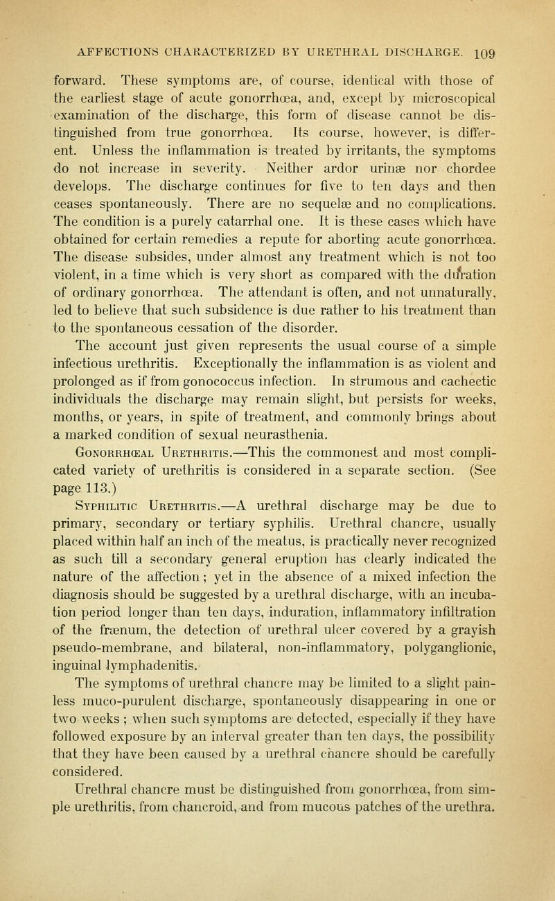 forward. These symptoms are, of course, identical with those of the earliest stage of acute gonorrhoea, and, except by microscopical examination of the discharge, this form of disease cannot be dis- tinguished from true gonorrhoea. Its course, however, is differ- ent. Unless the inflammation is treated by irritants, the symptoms do not increase in severity. Neither ardor urinas nor chordee develops. The discharge continues for five to ten days and then ceases spontaneously. There are no sequelae and no complications. The condition is a purely catarrhal one. It is these cases which have obtained for certain remedies a repute for aborting acute gonorrhoea. The disease subsides, under almost any treatment which is not too violent, in a time which is very short as compared with the du'ration of ordinary gonorrhoea. The attendant is often, and not unnaturally, led to believe that such subsidence is due rather to his treatment than to the spontaneous cessation of the disorder. The account just given represents the usual course of a simple Infectious urethritis. Exceptionally the inflammation is as violent and prolonged as if from gonococcus infection. In strumous and cachectic individuals the discharge may remain slight, but persists for weeks, months, or years, in spite of treatment, and commonly brings about a marked condition of sexual neurasthenia. GoNORRH(EAL URETHRITIS.—TMs the commouest and most compli- cated variety of urethritis is considered in a separate section. (See page 113.) Syphilitic Urethritis.—A urethral discharge may be due to primary, secondary or tertiary syphilis. Urethral chancre, usually placed within half an inch of the meatus, is practically never recognized as such till a secondary general eruption has clearly indicated the nature of the affection; yet in the absence of a mixed infection the diagnosis should be suggested by a urethral discharge, with an incuba- tion period longer than ten days, induration, inflammatory infiltration of the fraenum, the detection of urethral ulcer covered by a grayish pseudo-membrane, and bilateral, non-inflammatory, polyganglionic, inguinal lymphadenitis. The symptoms of urethral chancre may be limited to a slight pain- less muco-purulent discharge, spontaneously disappearing in one or two weeks ; when such symptoms are detected, especially if they have followed exposure by an interval greater than ten days, the possibility that they have been caused by a urethral chancre should be carefully considered. Urethral chancre must be distinguished from gonorrhoea, from sim- ple urethritis, from chancroid, and from mucous patches of the urethra.