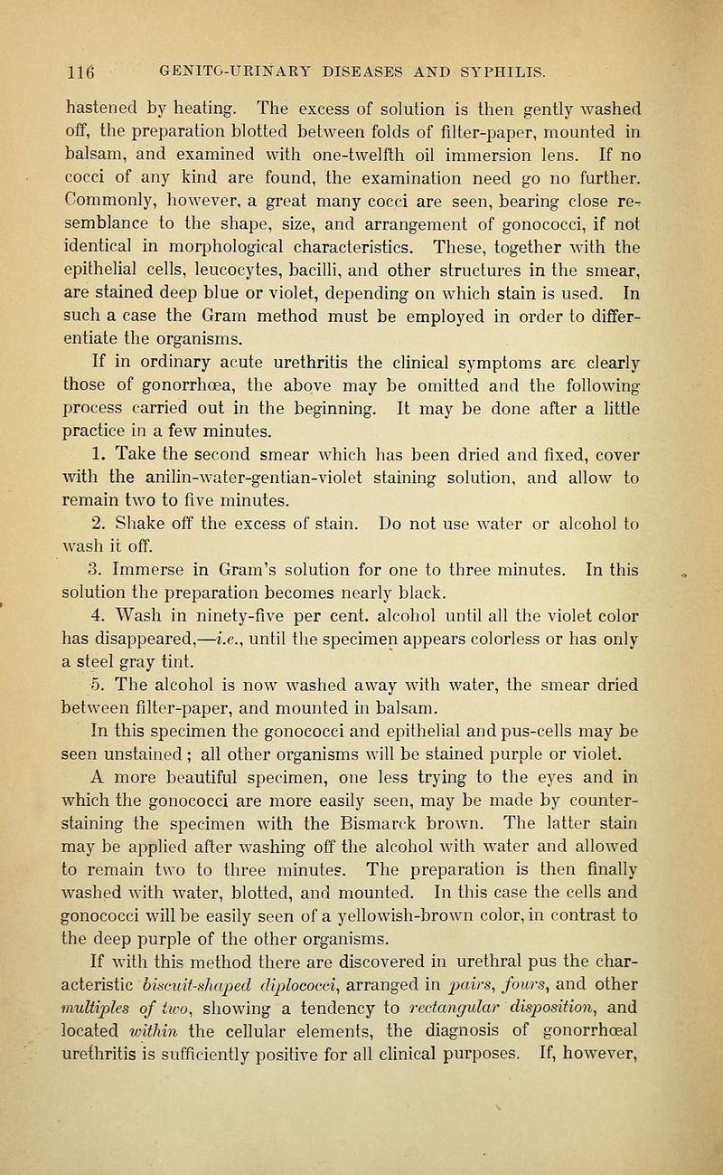 hastened by heating. The excess of solution is then gently washed off, the preparation blotted between folds of filter-paper, mounted in balsam, and examined with one-twelfth oil immersion lens. If no cocci of any kind are found, the examination need go no further. Commonly, however, a great many cocci are seen, bearing close re-r semblance to the shape, size, and arrangement of gonococci, if not identical in morphological characteristics. These, together with the epithelial cells, leucocytes, bacilli, and other structures in the smear, are stained deep blue or violet, depending on which stain is used. In such a case the Gram method must be employed in order to differ- entiate the organisms. If in ordinary acute urethritis the clinical symptoms are clearly those of gonorrhoea, the above may be omitted and the following process carried out in the beginning. It may be done after a little practice in a few minutes. 1. Take the second smear which has been dried and fixed, cover with the anilin-water-gentian-violet staining solution, and allow to remain two to five minutes. 2. Shake off the excess of stain. Do not use water or alcohol to wash it off. 3. Immerse in Gram's solution for one to three minutes. In this solution the preparation becomes nearly black. 4. Wash in ninety-five per cent, alcohol until all the violet color has disappeared,—i.e., until the specimen appears colorless or has only a steel gray tint. 5. The alcohol is now washed away with water, the smear dried between filter-paper, and mounted in balsam. In this specimen the gonococci and epithelial and pus-cells may be seen unstained ; all other organisms will be stained purple or violet. A more beautiful specimen, one less trying to the eyes and in which the gonococci are more easily seen, may be made by counter- staining the specimen with the Bismarck brown. The latter stain may be applied after washing off the alcohol with water and allowed to remain two to three minutes. The preparation is then finally washed with water, blotted, and mounted. In this case the cells and gonococci will be easily seen of a yellowish-brown color, in contrast to the deep purple of the other organisms. If with this method there are discovered in urethral pus the char- acteristic biscuit-shaped diplococci, arranged in jsairs, fours, and other multiples of two, showing a tendency to rectangular disposition^ and located within the cellular elements, the diagnosis of gonorrhoeal urethritis is sufficiently positive for all clinical purposes. If, however.