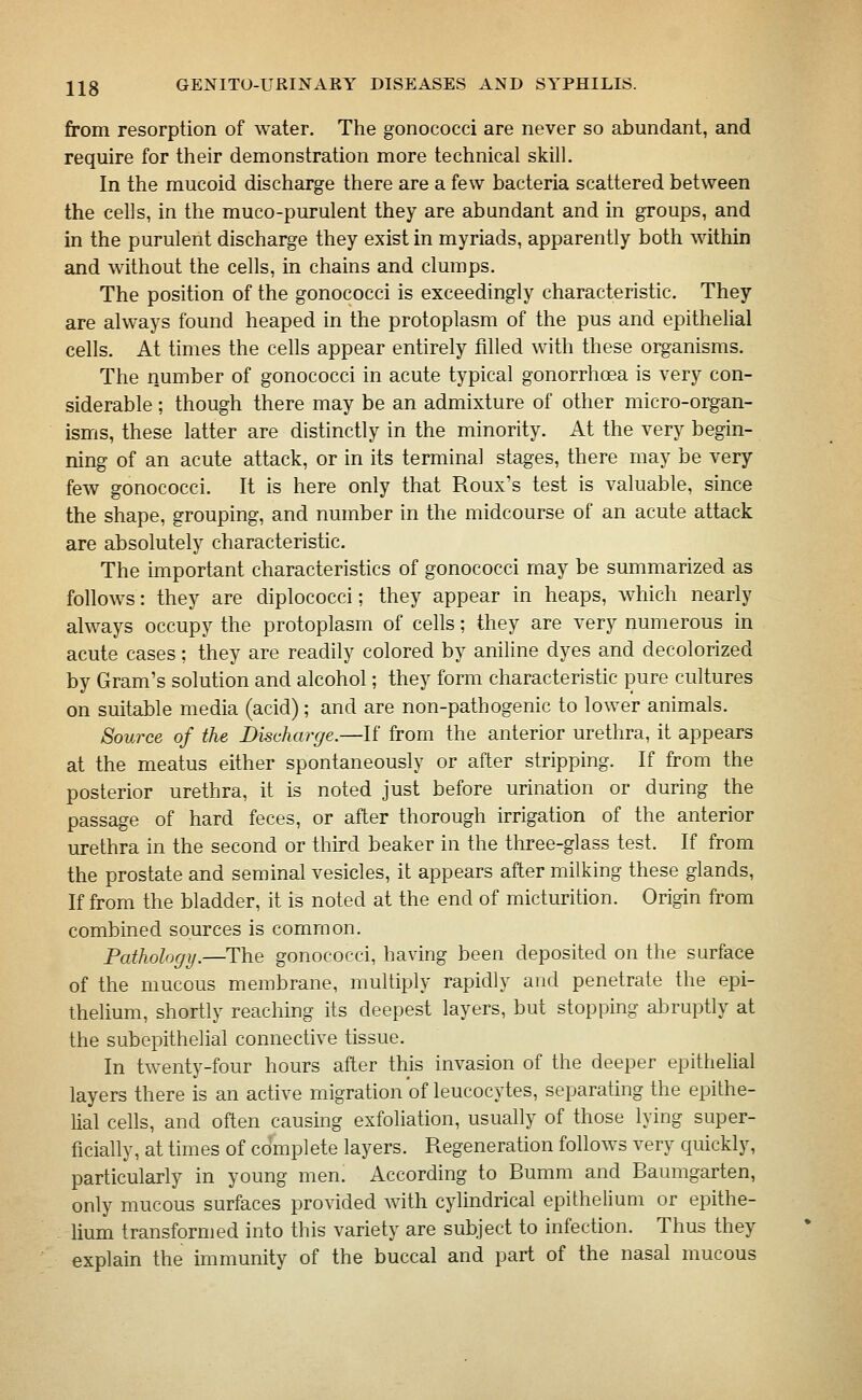from resorption of water. The gonococci are never so abundant, and require for their demonstration more technical skill. In the mucoid discharge there are a few bacteria scattered between the cells, in the muco-purulent they are abundant and in groups, and in the purulent discharge they exist in myriads, apparently both within and without the cells, in chains and clumps. The position of the gonococci is exceedingly characteristic. They are always found heaped in the protoplasm of the pus and epithelial cells. At times the cells appear entirely filled with these organisms. The number of gonococci in acute typical gonorrhoea is very con- siderable ; though there may be an admixture of other micro-organ- isms, these latter are distinctly in the minority. At the very begin- ning of an acute attack, or in its terminal stages, there may be very few gonococci. It is here only that Roux's test is valuable, since the shape, grouping, and number in the midcourse of an acute attack are absolutely characteristic. The important characteristics of gonococci may be summarized as follows: they are diplococci; they appear in heaps, which nearly always occupy the protoplasm of cells; they are very numerous in acute cases; they are readily colored by aniline dyes and decolorized by Gram's solution and alcohol; they form characteristic pure cultures on suitable media (acid); and are non-pathogenic to lower animals. Source of the Discharge.—If from the anterior urethra, it appears at the meatus either spontaneously or after stripping. If from the posterior urethra, it is noted just before urination or during the passage of hard feces, or after thorough irrigation of the anterior urethra in the second or third beaker in the three-glass test. If from the prostate and seminal vesicles, it appears after milking these glands, If from the bladder, it is noted at the end of micturition. Origin from combined sources is common. Pathology.—The gonococci, having been deposited on the surface of the mucous membrane, multiply rapidly and penetrate the epi- thelium, shortly reaching its deepest layers, but stopping abruptly at the subepithelial connective tissue. In twenty-four hours after this invasion of the deeper epithelial layers there is an active migration of leucocytes, separating the epithe- lial cells, and often causing exfoliation, usually of those lying super- ficially, at times of complete layers. Regeneration follows very quickly, particularly in young men. According to Bumm and Baumgarten, only mucous surfaces provided with cylindrical epithelium or epithe- lium transformed into this variety are subject to infection. Thus they explain the immunity of the buccal and part of the nasal mucous